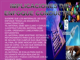 SUGIERE QUE LOS MATERIALES DE ESTE
ENFOQUE TENGA LAS SIGUIENTES
CARACTERISTICAS:
•EL MATERIAL DEBE SER CLARO Y EXPLICITO
•LA ESTRUCTURA DEL MATERIAL DEBE
CLARA, ORDENADA Y LINELA PARA LOS
ESTUDIANTES.
•EL MATERIAL DEBE MOSTRAR ESTIMULOS Y
REFORZAMIENTO PARA QUE EL ESTUDIANTE
SE INCLINE POR CUMPLIR SUS OBJETIVOS.
•AL FINAL SE DEBE INDICAR QUE SABE, DE
QUE ES CAPAZ, O ALGIO QUE MARQUE EL
CUMPLIMIENTO DE LOS OBJEIVOS
PROPUESTOS.
•EL MATERIAL SE EVALUA PARA QUE EL
ESTUDIANTE PPUEDA REALIZAR SU
VALORACION Y PUEDA CONTINUAR CON SU
 