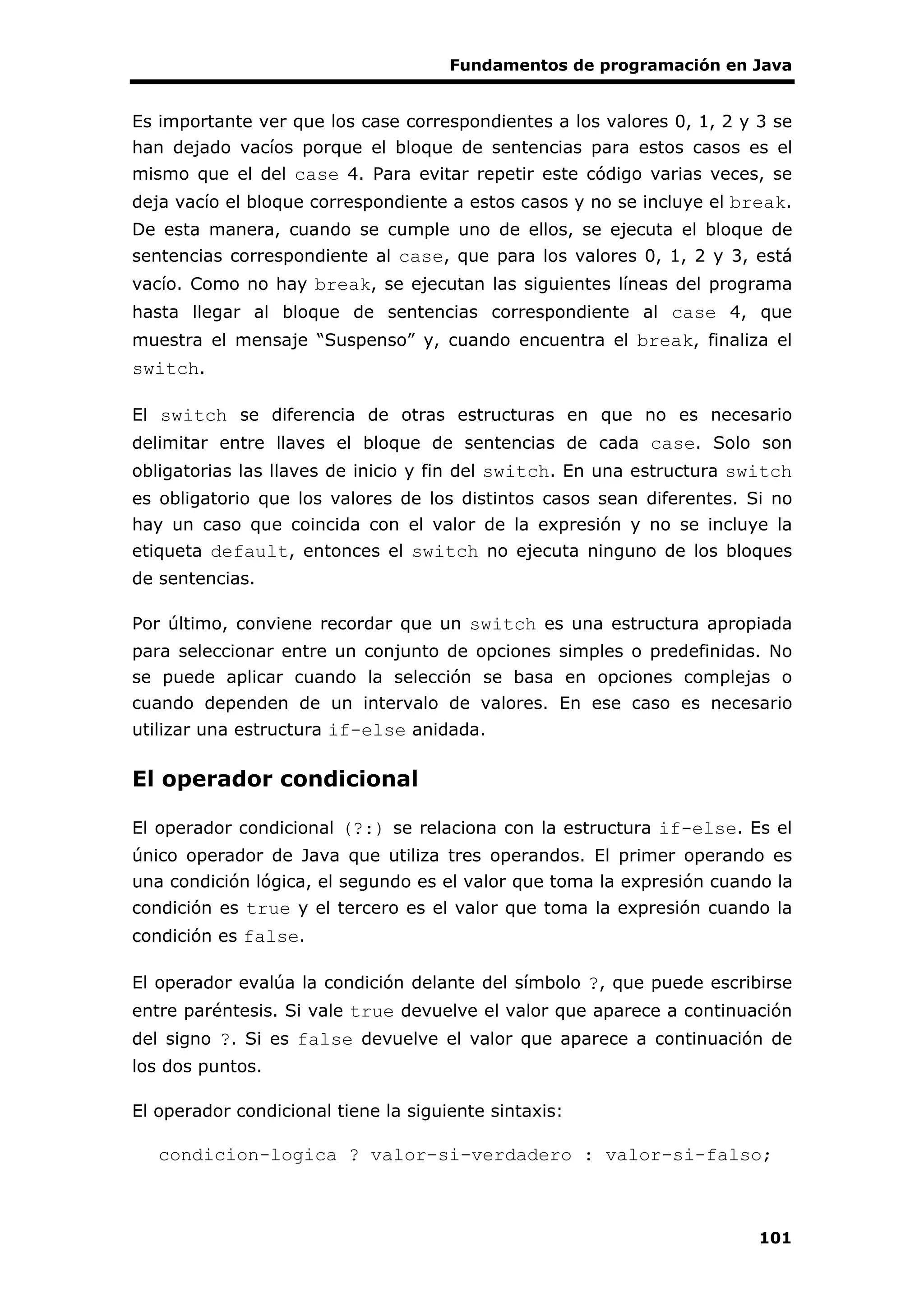 Fundamentos de programación en Java
101
Es importante ver que los case correspondientes a los valores 0, 1, 2 y 3 se
han dejado vacíos porque el bloque de sentencias para estos casos es el
mismo que el del case 4. Para evitar repetir este código varias veces, se
deja vacío el bloque correspondiente a estos casos y no se incluye el break.
De esta manera, cuando se cumple uno de ellos, se ejecuta el bloque de
sentencias correspondiente al case, que para los valores 0, 1, 2 y 3, está
vacío. Como no hay break, se ejecutan las siguientes líneas del programa
hasta llegar al bloque de sentencias correspondiente al case 4, que
muestra el mensaje “Suspenso” y, cuando encuentra el break, finaliza el
switch.
El switch se diferencia de otras estructuras en que no es necesario
delimitar entre llaves el bloque de sentencias de cada case. Solo son
obligatorias las llaves de inicio y fin del switch. En una estructura switch
es obligatorio que los valores de los distintos casos sean diferentes. Si no
hay un caso que coincida con el valor de la expresión y no se incluye la
etiqueta default, entonces el switch no ejecuta ninguno de los bloques
de sentencias.
Por último, conviene recordar que un switch es una estructura apropiada
para seleccionar entre un conjunto de opciones simples o predefinidas. No
se puede aplicar cuando la selección se basa en opciones complejas o
cuando dependen de un intervalo de valores. En ese caso es necesario
utilizar una estructura if-else anidada.
El operador condicional
El operador condicional (?:) se relaciona con la estructura if-else. Es el
único operador de Java que utiliza tres operandos. El primer operando es
una condición lógica, el segundo es el valor que toma la expresión cuando la
condición es true y el tercero es el valor que toma la expresión cuando la
condición es false.
El operador evalúa la condición delante del símbolo ?, que puede escribirse
entre paréntesis. Si vale true devuelve el valor que aparece a continuación
del signo ?. Si es false devuelve el valor que aparece a continuación de
los dos puntos.
El operador condicional tiene la siguiente sintaxis:
condicion-logica ? valor-si-verdadero : valor-si-falso;
 