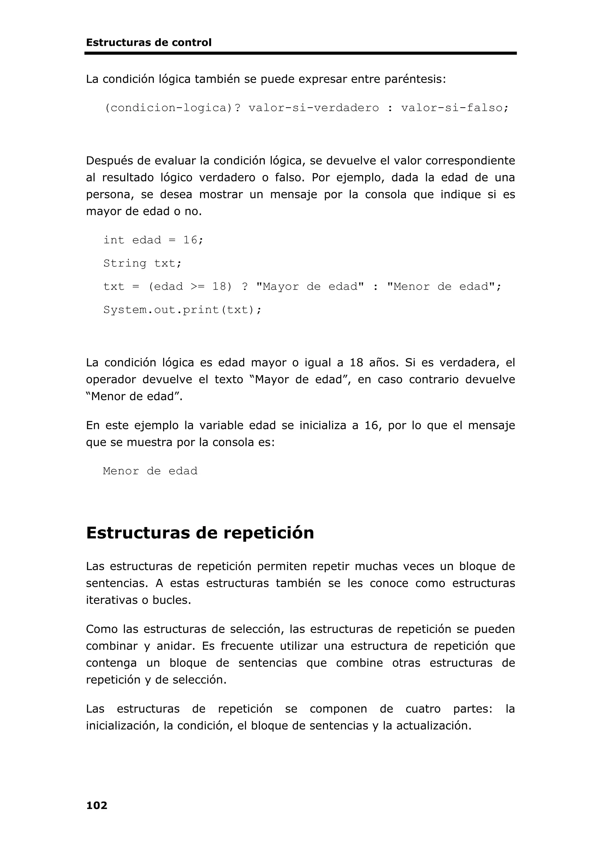 Estructuras de control
102
La condición lógica también se puede expresar entre paréntesis:
(condicion-logica)? valor-si-verdadero : valor-si-falso;
Después de evaluar la condición lógica, se devuelve el valor correspondiente
al resultado lógico verdadero o falso. Por ejemplo, dada la edad de una
persona, se desea mostrar un mensaje por la consola que indique si es
mayor de edad o no.
int edad = 16;
String txt;
txt = (edad >= 18) ? "Mayor de edad" : "Menor de edad";
System.out.print(txt);
La condición lógica es edad mayor o igual a 18 años. Si es verdadera, el
operador devuelve el texto “Mayor de edad”, en caso contrario devuelve
“Menor de edad”.
En este ejemplo la variable edad se inicializa a 16, por lo que el mensaje
que se muestra por la consola es:
Menor de edad
Estructuras de repetición
Las estructuras de repetición permiten repetir muchas veces un bloque de
sentencias. A estas estructuras también se les conoce como estructuras
iterativas o bucles.
Como las estructuras de selección, las estructuras de repetición se pueden
combinar y anidar. Es frecuente utilizar una estructura de repetición que
contenga un bloque de sentencias que combine otras estructuras de
repetición y de selección.
Las estructuras de repetición se componen de cuatro partes: la
inicialización, la condición, el bloque de sentencias y la actualización.
 