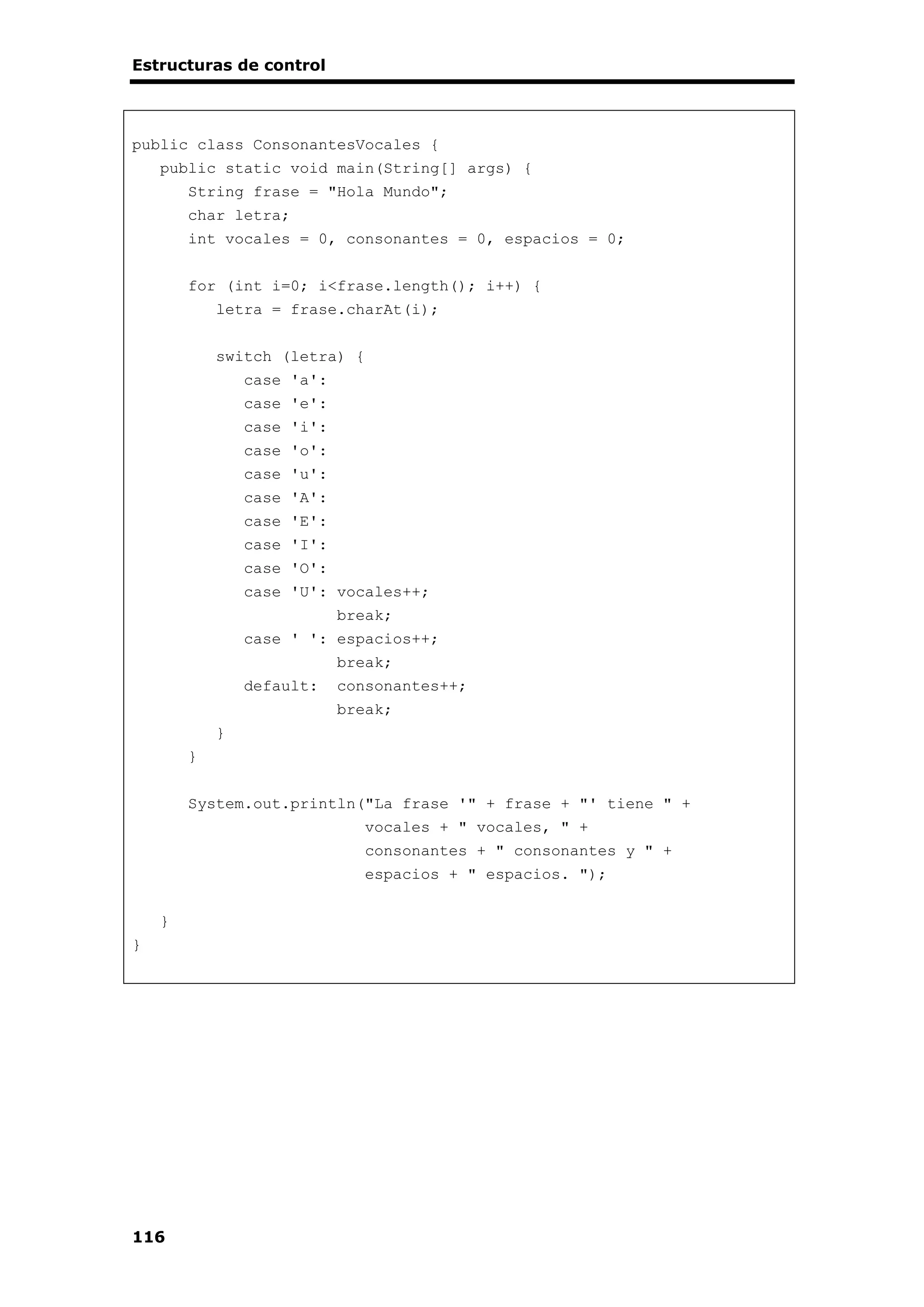 Estructuras de control
116
public class ConsonantesVocales {
public static void main(String[] args) {
String frase = "Hola Mundo";
char letra;
int vocales = 0, consonantes = 0, espacios = 0;
for (int i=0; i<frase.length(); i++) {
letra = frase.charAt(i);
switch (letra) {
case 'a':
case 'e':
case 'i':
case 'o':
case 'u':
case 'A':
case 'E':
case 'I':
case 'O':
case 'U': vocales++;
break;
case ' ': espacios++;
break;
default: consonantes++;
break;
}
}
System.out.println("La frase '" + frase + "' tiene " +
vocales + " vocales, " +
consonantes + " consonantes y " +
espacios + " espacios. ");
}
}
 