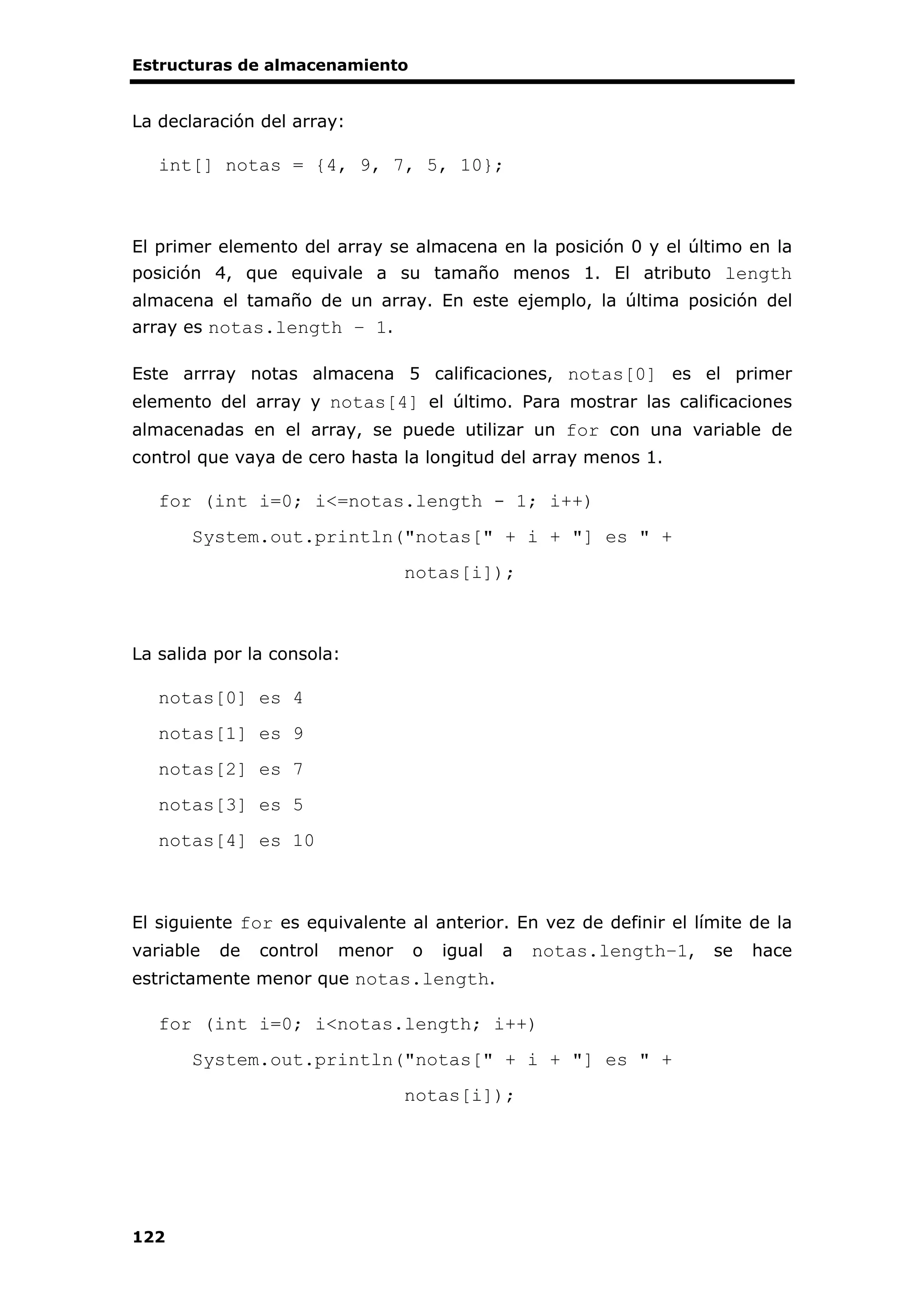 Estructuras de almacenamiento
122
La declaración del array:
int[] notas = {4, 9, 7, 5, 10};
El primer elemento del array se almacena en la posición 0 y el último en la
posición 4, que equivale a su tamaño menos 1. El atributo length
almacena el tamaño de un array. En este ejemplo, la última posición del
array es notas.length – 1.
Este arrray notas almacena 5 calificaciones, notas[0] es el primer
elemento del array y notas[4] el último. Para mostrar las calificaciones
almacenadas en el array, se puede utilizar un for con una variable de
control que vaya de cero hasta la longitud del array menos 1.
for (int i=0; i<=notas.length - 1; i++)
System.out.println("notas[" + i + "] es " +
notas[i]);
La salida por la consola:
notas[0] es 4
notas[1] es 9
notas[2] es 7
notas[3] es 5
notas[4] es 10
El siguiente for es equivalente al anterior. En vez de definir el límite de la
variable de control menor o igual a notas.length–1, se hace
estrictamente menor que notas.length.
for (int i=0; i<notas.length; i++)
System.out.println("notas[" + i + "] es " +
notas[i]);
 