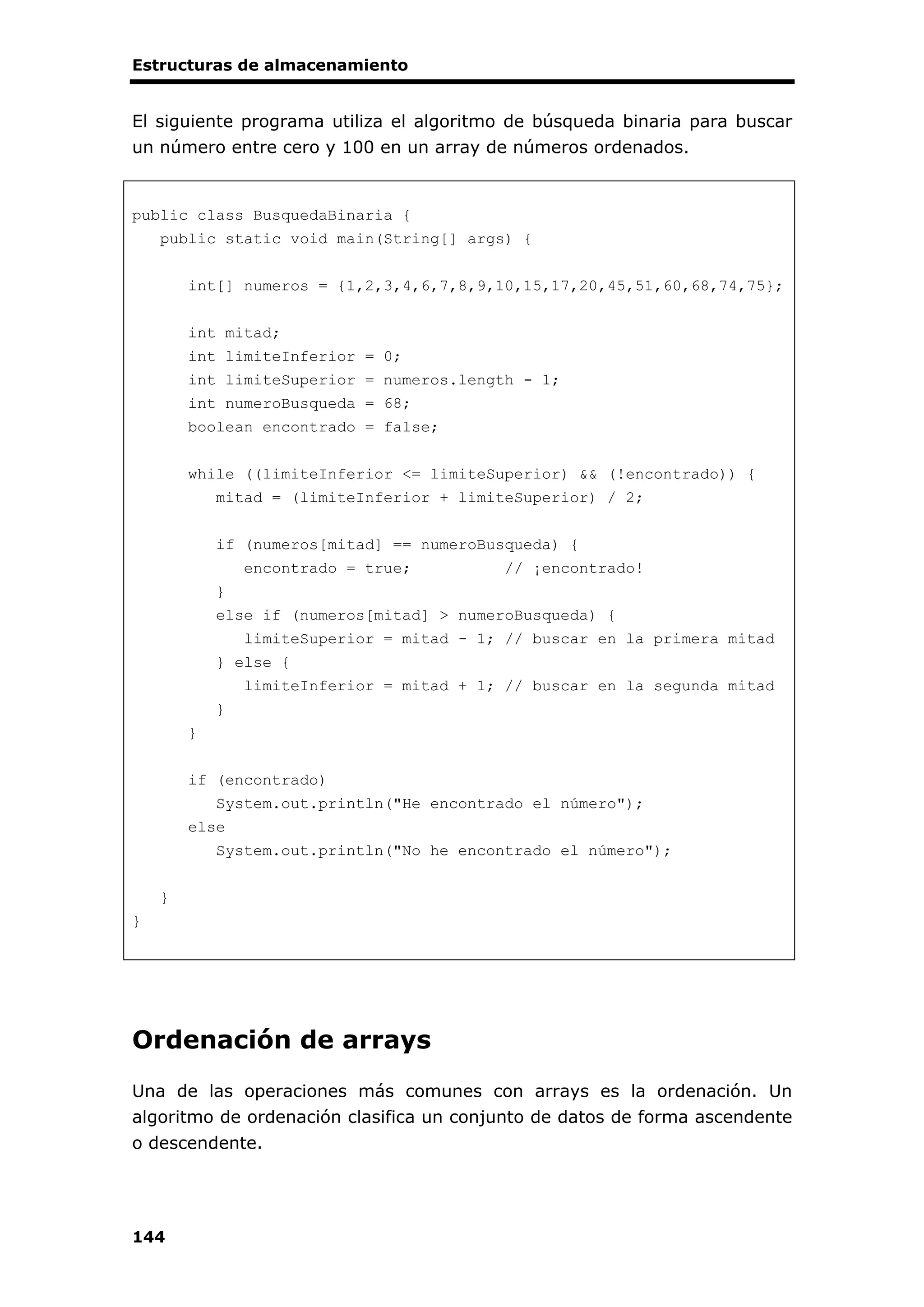 Estructuras de almacenamiento
144
El siguiente programa utiliza el algoritmo de búsqueda binaria para buscar
un número entre cero y 100 en un array de números ordenados.
public class BusquedaBinaria {
public static void main(String[] args) {
int[] numeros = {1,2,3,4,6,7,8,9,10,15,17,20,45,51,60,68,74,75};
int mitad;
int limiteInferior = 0;
int limiteSuperior = numeros.length - 1;
int numeroBusqueda = 68;
boolean encontrado = false;
while ((limiteInferior <= limiteSuperior) && (!encontrado)) {
mitad = (limiteInferior + limiteSuperior) / 2;
if (numeros[mitad] == numeroBusqueda) {
encontrado = true; // ¡encontrado!
}
else if (numeros[mitad] > numeroBusqueda) {
limiteSuperior = mitad - 1; // buscar en la primera mitad
} else {
limiteInferior = mitad + 1; // buscar en la segunda mitad
}
}
if (encontrado)
System.out.println("He encontrado el número");
else
System.out.println("No he encontrado el número");
}
}
Ordenación de arrays
Una de las operaciones más comunes con arrays es la ordenación. Un
algoritmo de ordenación clasifica un conjunto de datos de forma ascendente
o descendente.
 