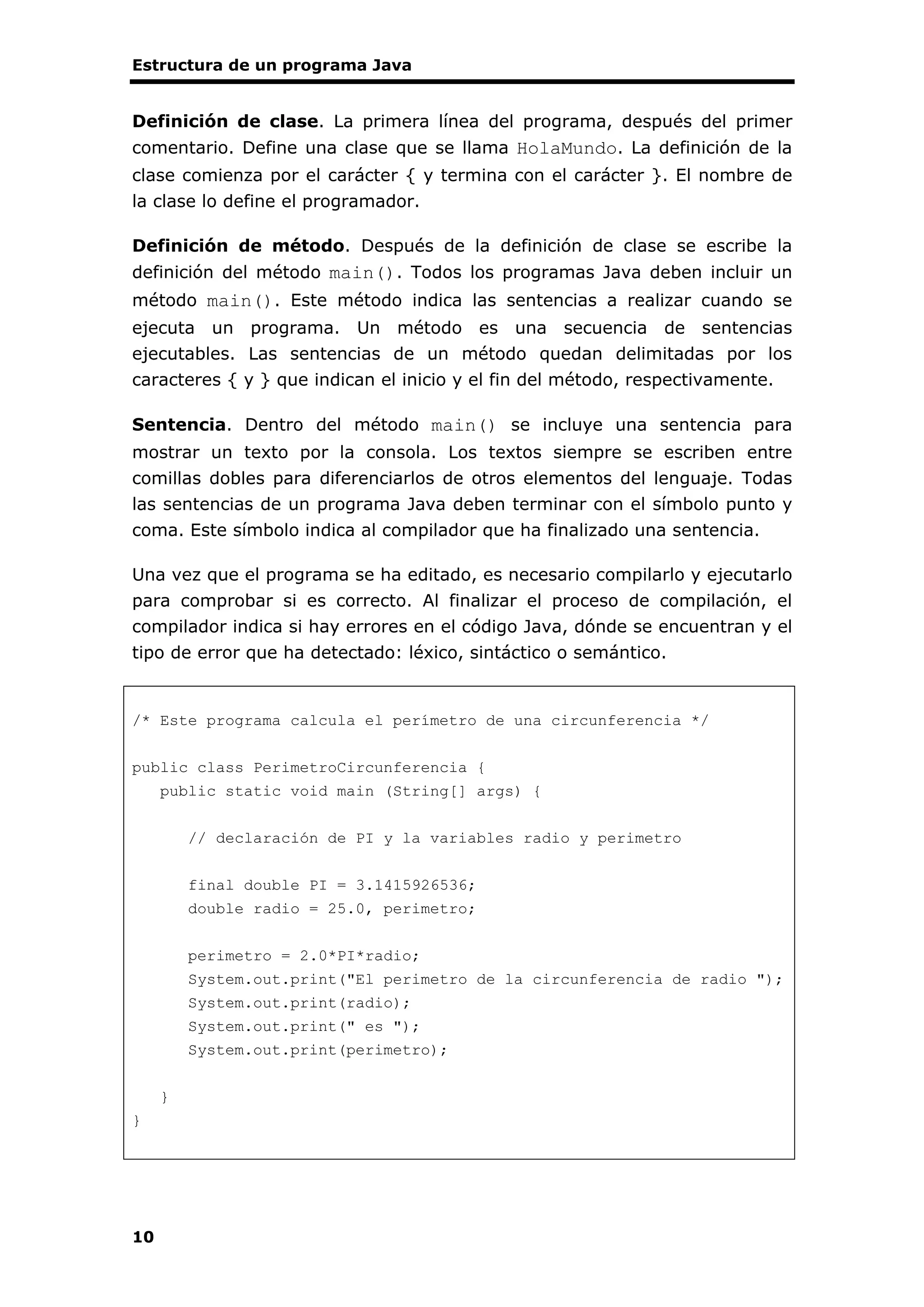 Estructura de un programa Java
10
Definición de clase. La primera línea del programa, después del primer
comentario. Define una clase que se llama HolaMundo. La definición de la
clase comienza por el carácter { y termina con el carácter }. El nombre de
la clase lo define el programador.
Definición de método. Después de la definición de clase se escribe la
definición del método main(). Todos los programas Java deben incluir un
método main(). Este método indica las sentencias a realizar cuando se
ejecuta un programa. Un método es una secuencia de sentencias
ejecutables. Las sentencias de un método quedan delimitadas por los
caracteres { y } que indican el inicio y el fin del método, respectivamente.
Sentencia. Dentro del método main() se incluye una sentencia para
mostrar un texto por la consola. Los textos siempre se escriben entre
comillas dobles para diferenciarlos de otros elementos del lenguaje. Todas
las sentencias de un programa Java deben terminar con el símbolo punto y
coma. Este símbolo indica al compilador que ha finalizado una sentencia.
Una vez que el programa se ha editado, es necesario compilarlo y ejecutarlo
para comprobar si es correcto. Al finalizar el proceso de compilación, el
compilador indica si hay errores en el código Java, dónde se encuentran y el
tipo de error que ha detectado: léxico, sintáctico o semántico.
/* Este programa calcula el perímetro de una circunferencia */
public class PerimetroCircunferencia {
public static void main (String[] args) {
// declaración de PI y la variables radio y perimetro
final double PI = 3.1415926536;
double radio = 25.0, perimetro;
perimetro = 2.0*PI*radio;
System.out.print("El perimetro de la circunferencia de radio ");
System.out.print(radio);
System.out.print(" es ");
System.out.print(perimetro);
}
}
 