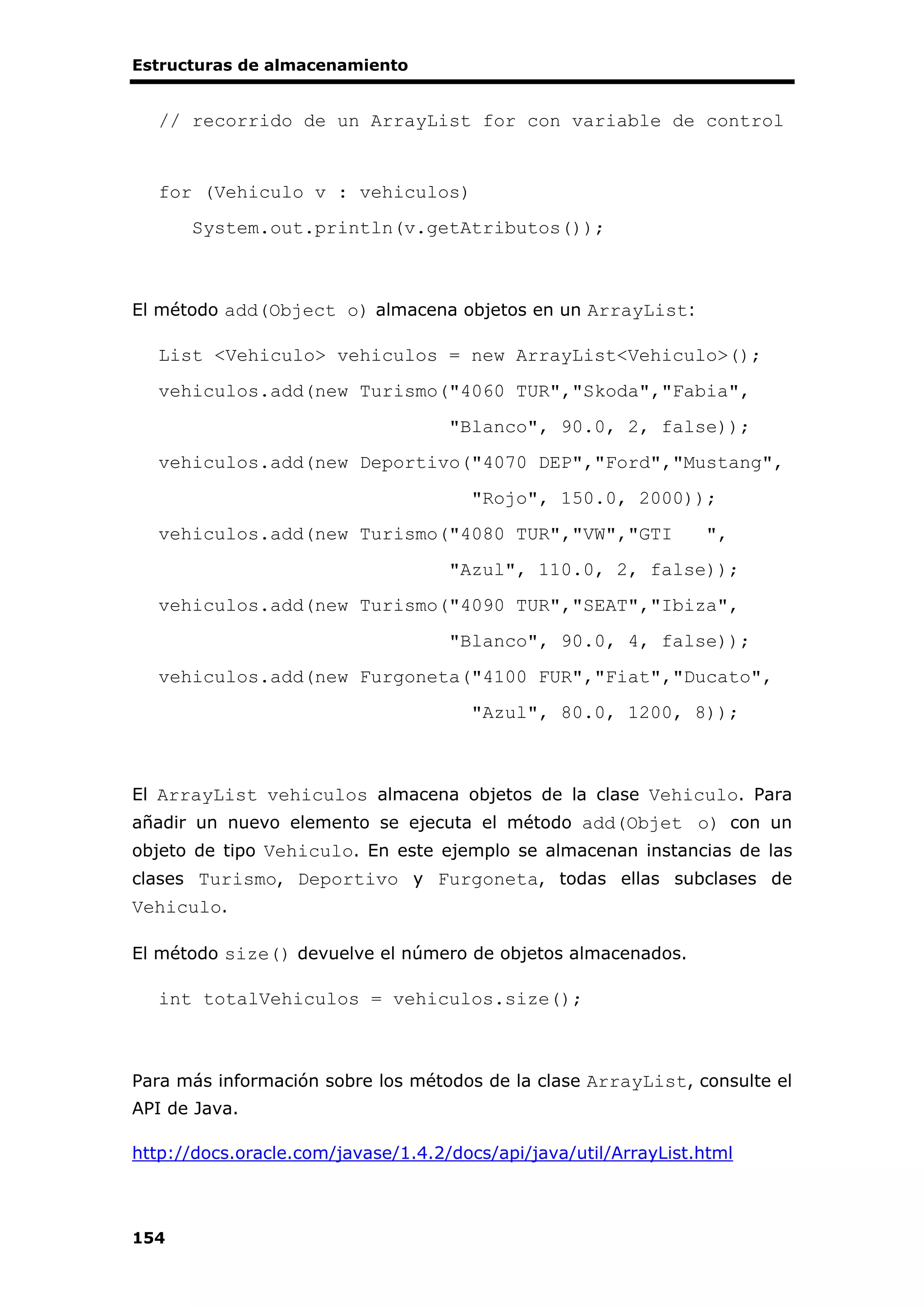 Estructuras de almacenamiento
154
// recorrido de un ArrayList for con variable de control
for (Vehiculo v : vehiculos)
System.out.println(v.getAtributos());
El método add(Object o) almacena objetos en un ArrayList:
List <Vehiculo> vehiculos = new ArrayList<Vehiculo>();
vehiculos.add(new Turismo("4060 TUR","Skoda","Fabia",
"Blanco", 90.0, 2, false));
vehiculos.add(new Deportivo("4070 DEP","Ford","Mustang",
"Rojo", 150.0, 2000));
vehiculos.add(new Turismo("4080 TUR","VW","GTI ",
"Azul", 110.0, 2, false));
vehiculos.add(new Turismo("4090 TUR","SEAT","Ibiza",
"Blanco", 90.0, 4, false));
vehiculos.add(new Furgoneta("4100 FUR","Fiat","Ducato",
"Azul", 80.0, 1200, 8));
El ArrayList vehiculos almacena objetos de la clase Vehiculo. Para
añadir un nuevo elemento se ejecuta el método add(Objet o) con un
objeto de tipo Vehiculo. En este ejemplo se almacenan instancias de las
clases Turismo, Deportivo y Furgoneta, todas ellas subclases de
Vehiculo.
El método size() devuelve el número de objetos almacenados.
int totalVehiculos = vehiculos.size();
Para más información sobre los métodos de la clase ArrayList, consulte el
API de Java.
http://docs.oracle.com/javase/1.4.2/docs/api/java/util/ArrayList.html
 