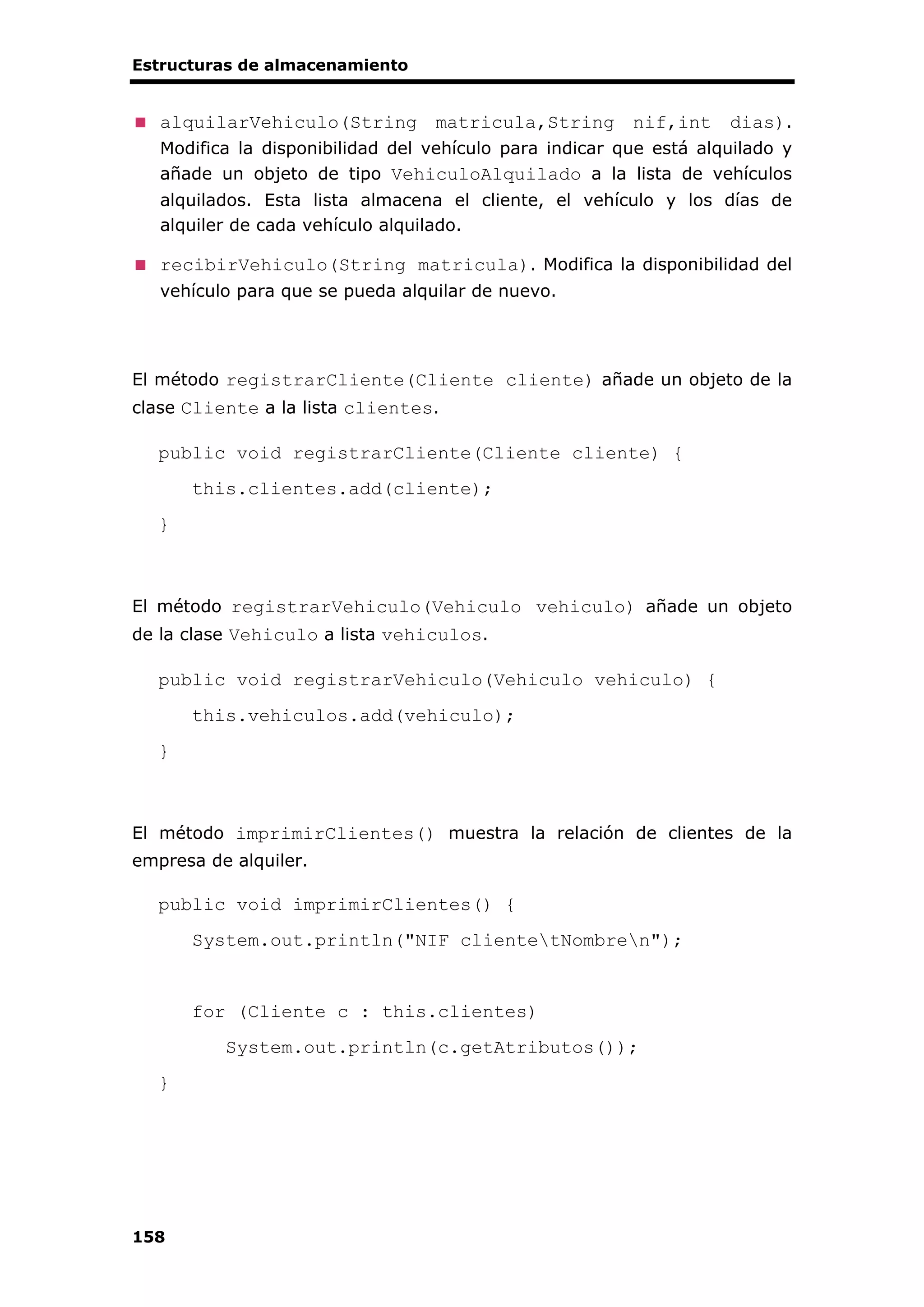Estructuras de almacenamiento
158
alquilarVehiculo(String matricula,String nif,int dias).
Modifica la disponibilidad del vehículo para indicar que está alquilado y
añade un objeto de tipo VehiculoAlquilado a la lista de vehículos
alquilados. Esta lista almacena el cliente, el vehículo y los días de
alquiler de cada vehículo alquilado.
recibirVehiculo(String matricula). Modifica la disponibilidad del
vehículo para que se pueda alquilar de nuevo.
El método registrarCliente(Cliente cliente) añade un objeto de la
clase Cliente a la lista clientes.
public void registrarCliente(Cliente cliente) {
this.clientes.add(cliente);
}
El método registrarVehiculo(Vehiculo vehiculo) añade un objeto
de la clase Vehiculo a lista vehiculos.
public void registrarVehiculo(Vehiculo vehiculo) {
this.vehiculos.add(vehiculo);
}
El método imprimirClientes() muestra la relación de clientes de la
empresa de alquiler.
public void imprimirClientes() {
System.out.println("NIF clientetNombren");
for (Cliente c : this.clientes)
System.out.println(c.getAtributos());
}
 