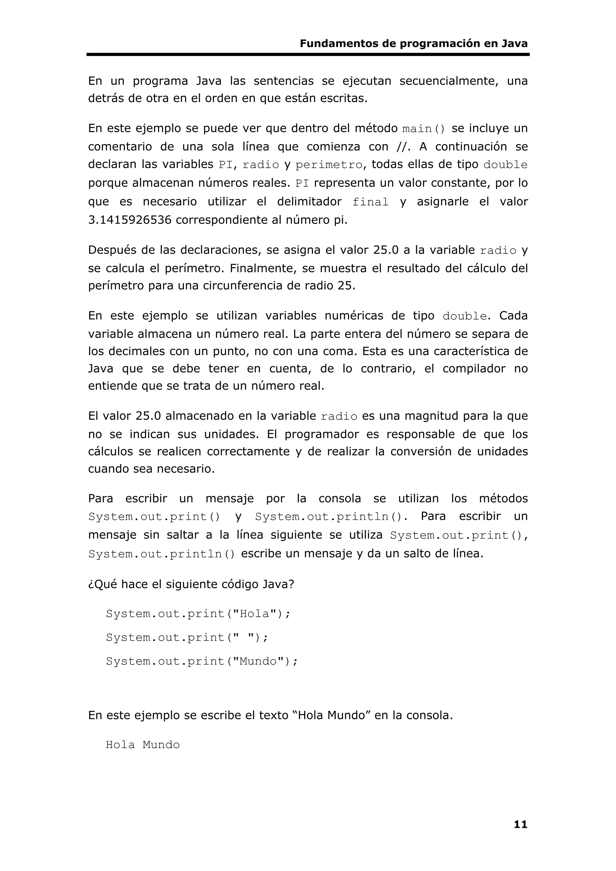 Fundamentos de programación en Java
11
En un programa Java las sentencias se ejecutan secuencialmente, una
detrás de otra en el orden en que están escritas.
En este ejemplo se puede ver que dentro del método main() se incluye un
comentario de una sola línea que comienza con //. A continuación se
declaran las variables PI, radio y perimetro, todas ellas de tipo double
porque almacenan números reales. PI representa un valor constante, por lo
que es necesario utilizar el delimitador final y asignarle el valor
3.1415926536 correspondiente al número pi.
Después de las declaraciones, se asigna el valor 25.0 a la variable radio y
se calcula el perímetro. Finalmente, se muestra el resultado del cálculo del
perímetro para una circunferencia de radio 25.
En este ejemplo se utilizan variables numéricas de tipo double. Cada
variable almacena un número real. La parte entera del número se separa de
los decimales con un punto, no con una coma. Esta es una característica de
Java que se debe tener en cuenta, de lo contrario, el compilador no
entiende que se trata de un número real.
El valor 25.0 almacenado en la variable radio es una magnitud para la que
no se indican sus unidades. El programador es responsable de que los
cálculos se realicen correctamente y de realizar la conversión de unidades
cuando sea necesario.
Para escribir un mensaje por la consola se utilizan los métodos
System.out.print() y System.out.println(). Para escribir un
mensaje sin saltar a la línea siguiente se utiliza System.out.print(),
System.out.println() escribe un mensaje y da un salto de línea.
¿Qué hace el siguiente código Java?
System.out.print("Hola");
System.out.print(" ");
System.out.print("Mundo");
En este ejemplo se escribe el texto “Hola Mundo” en la consola.
Hola Mundo
 