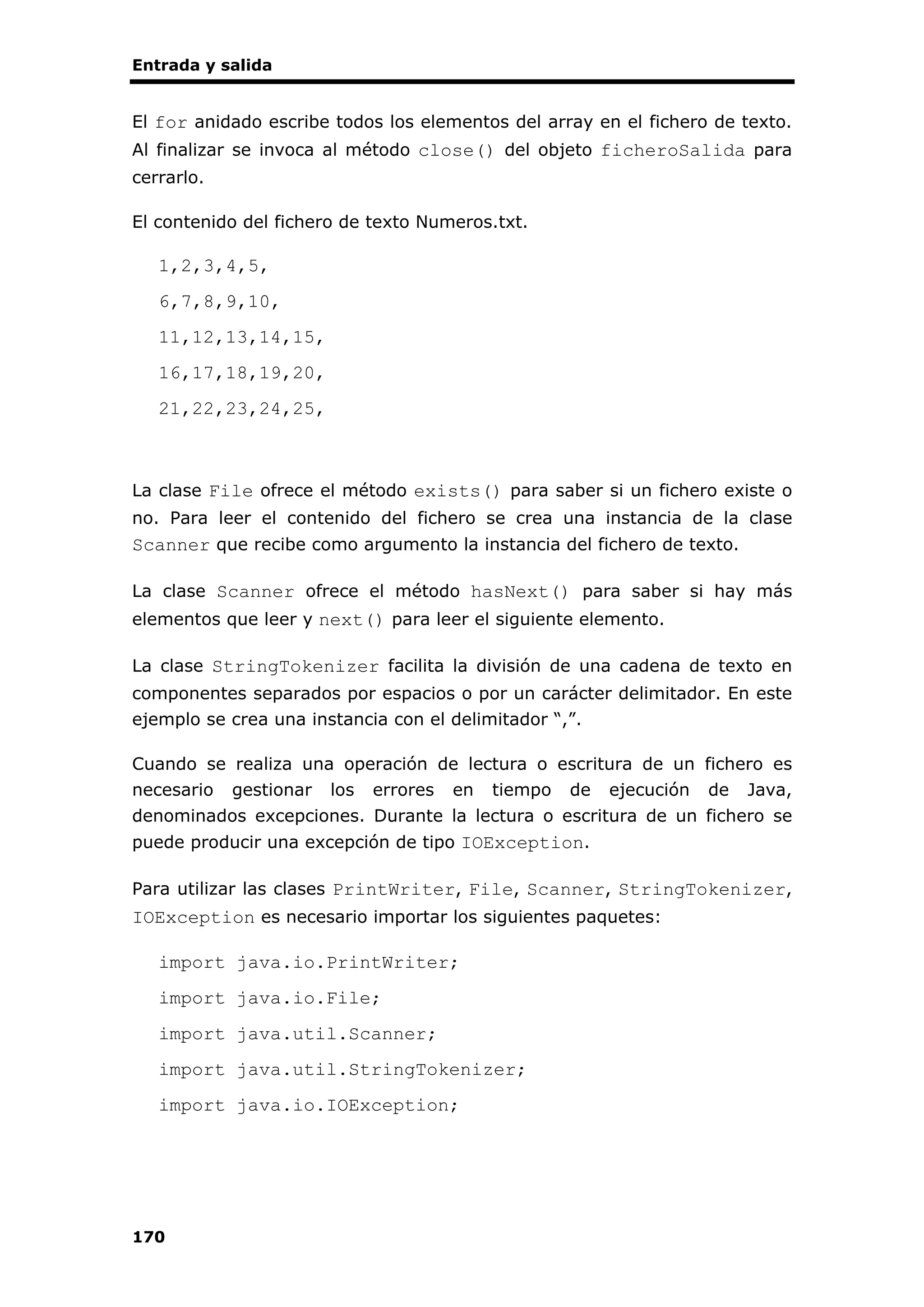 Entrada y salida
170
El for anidado escribe todos los elementos del array en el fichero de texto.
Al finalizar se invoca al método close() del objeto ficheroSalida para
cerrarlo.
El contenido del fichero de texto Numeros.txt.
1,2,3,4,5,
6,7,8,9,10,
11,12,13,14,15,
16,17,18,19,20,
21,22,23,24,25,
La clase File ofrece el método exists() para saber si un fichero existe o
no. Para leer el contenido del fichero se crea una instancia de la clase
Scanner que recibe como argumento la instancia del fichero de texto.
La clase Scanner ofrece el método hasNext() para saber si hay más
elementos que leer y next() para leer el siguiente elemento.
La clase StringTokenizer facilita la división de una cadena de texto en
componentes separados por espacios o por un carácter delimitador. En este
ejemplo se crea una instancia con el delimitador “,”.
Cuando se realiza una operación de lectura o escritura de un fichero es
necesario gestionar los errores en tiempo de ejecución de Java,
denominados excepciones. Durante la lectura o escritura de un fichero se
puede producir una excepción de tipo IOException.
Para utilizar las clases PrintWriter, File, Scanner, StringTokenizer,
IOException es necesario importar los siguientes paquetes:
import java.io.PrintWriter;
import java.io.File;
import java.util.Scanner;
import java.util.StringTokenizer;
import java.io.IOException;
 