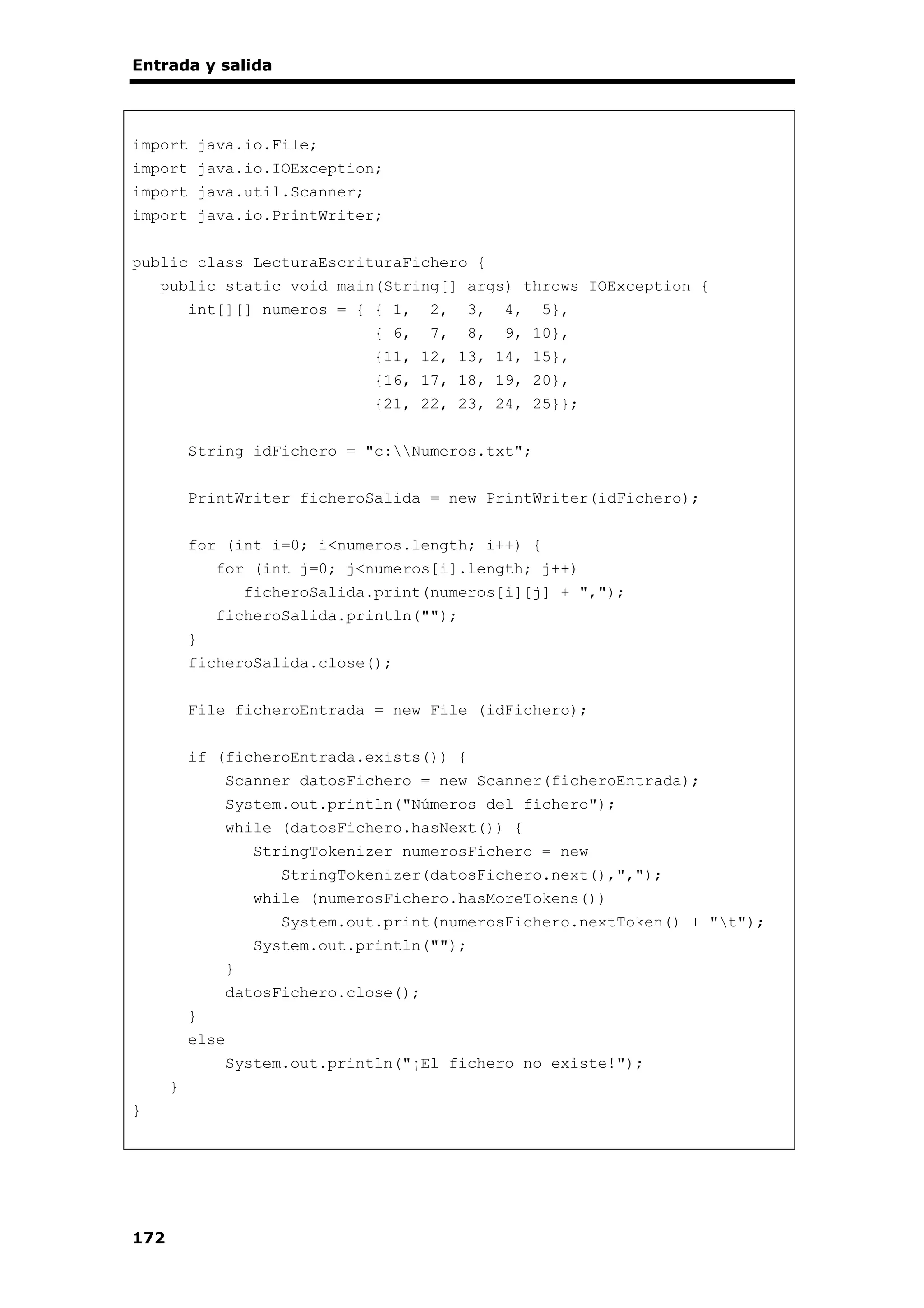 Entrada y salida
172
import java.io.File;
import java.io.IOException;
import java.util.Scanner;
import java.io.PrintWriter;
public class LecturaEscrituraFichero {
public static void main(String[] args) throws IOException {
int[][] numeros = { { 1, 2, 3, 4, 5},
{ 6, 7, 8, 9, 10},
{11, 12, 13, 14, 15},
{16, 17, 18, 19, 20},
{21, 22, 23, 24, 25}};
String idFichero = "c:Numeros.txt";
PrintWriter ficheroSalida = new PrintWriter(idFichero);
for (int i=0; i<numeros.length; i++) {
for (int j=0; j<numeros[i].length; j++)
ficheroSalida.print(numeros[i][j] + ",");
ficheroSalida.println("");
}
ficheroSalida.close();
File ficheroEntrada = new File (idFichero);
if (ficheroEntrada.exists()) {
Scanner datosFichero = new Scanner(ficheroEntrada);
System.out.println("Números del fichero");
while (datosFichero.hasNext()) {
StringTokenizer numerosFichero = new
StringTokenizer(datosFichero.next(),",");
while (numerosFichero.hasMoreTokens())
System.out.print(numerosFichero.nextToken() + "t");
System.out.println("");
}
datosFichero.close();
}
else
System.out.println("¡El fichero no existe!");
}
}
 