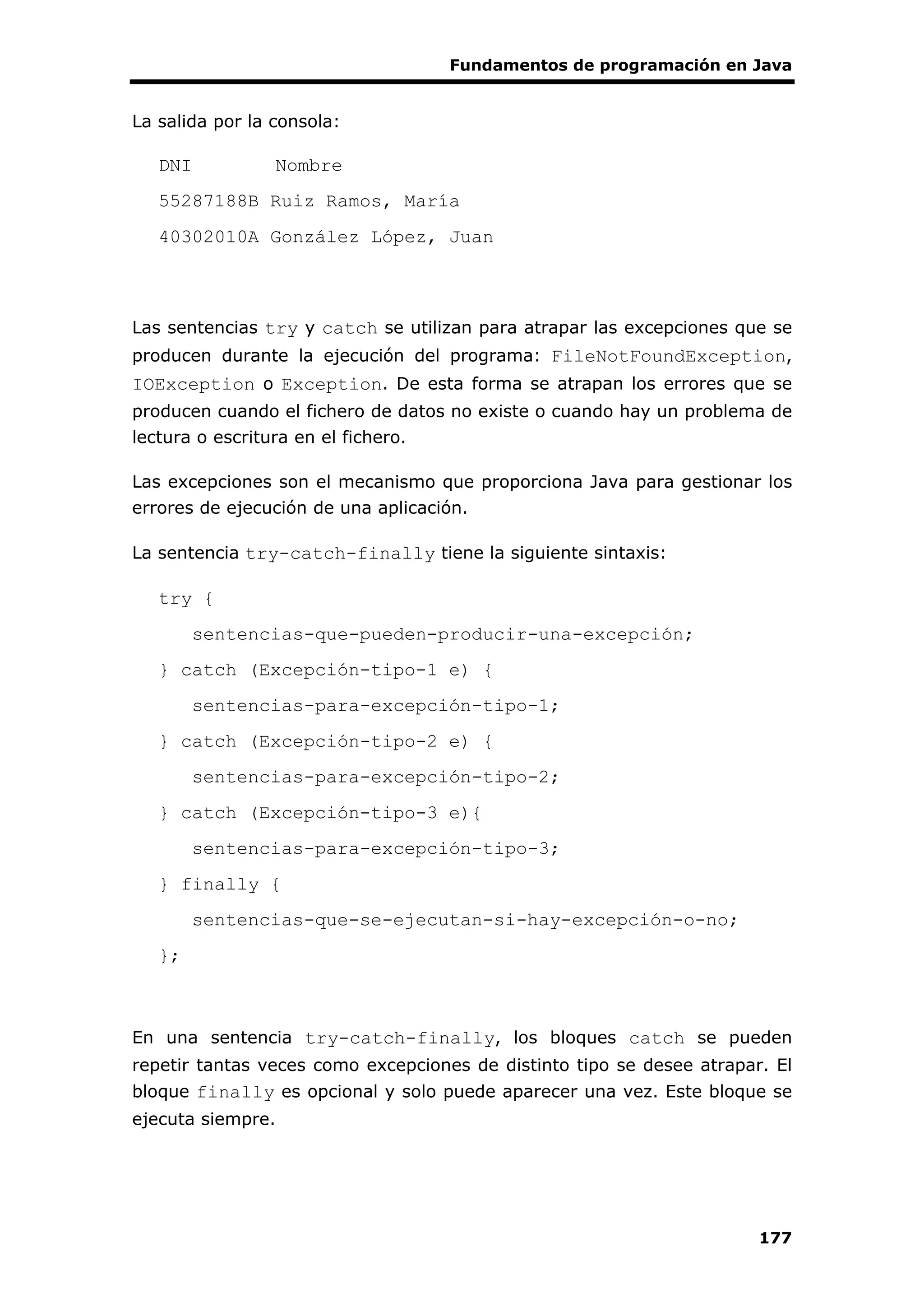 Fundamentos de programación en Java
177
La salida por la consola:
DNI Nombre
55287188B Ruiz Ramos, María
40302010A González López, Juan
Las sentencias try y catch se utilizan para atrapar las excepciones que se
producen durante la ejecución del programa: FileNotFoundException,
IOException o Exception. De esta forma se atrapan los errores que se
producen cuando el fichero de datos no existe o cuando hay un problema de
lectura o escritura en el fichero.
Las excepciones son el mecanismo que proporciona Java para gestionar los
errores de ejecución de una aplicación.
La sentencia try-catch-finally tiene la siguiente sintaxis:
try {
sentencias-que-pueden-producir-una-excepción;
} catch (Excepción-tipo-1 e) {
sentencias-para-excepción-tipo-1;
} catch (Excepción-tipo-2 e) {
sentencias-para-excepción-tipo-2;
} catch (Excepción-tipo-3 e){
sentencias-para-excepción-tipo-3;
} finally {
sentencias-que-se-ejecutan-si-hay-excepción-o-no;
};
En una sentencia try-catch-finally, los bloques catch se pueden
repetir tantas veces como excepciones de distinto tipo se desee atrapar. El
bloque finally es opcional y solo puede aparecer una vez. Este bloque se
ejecuta siempre.
 