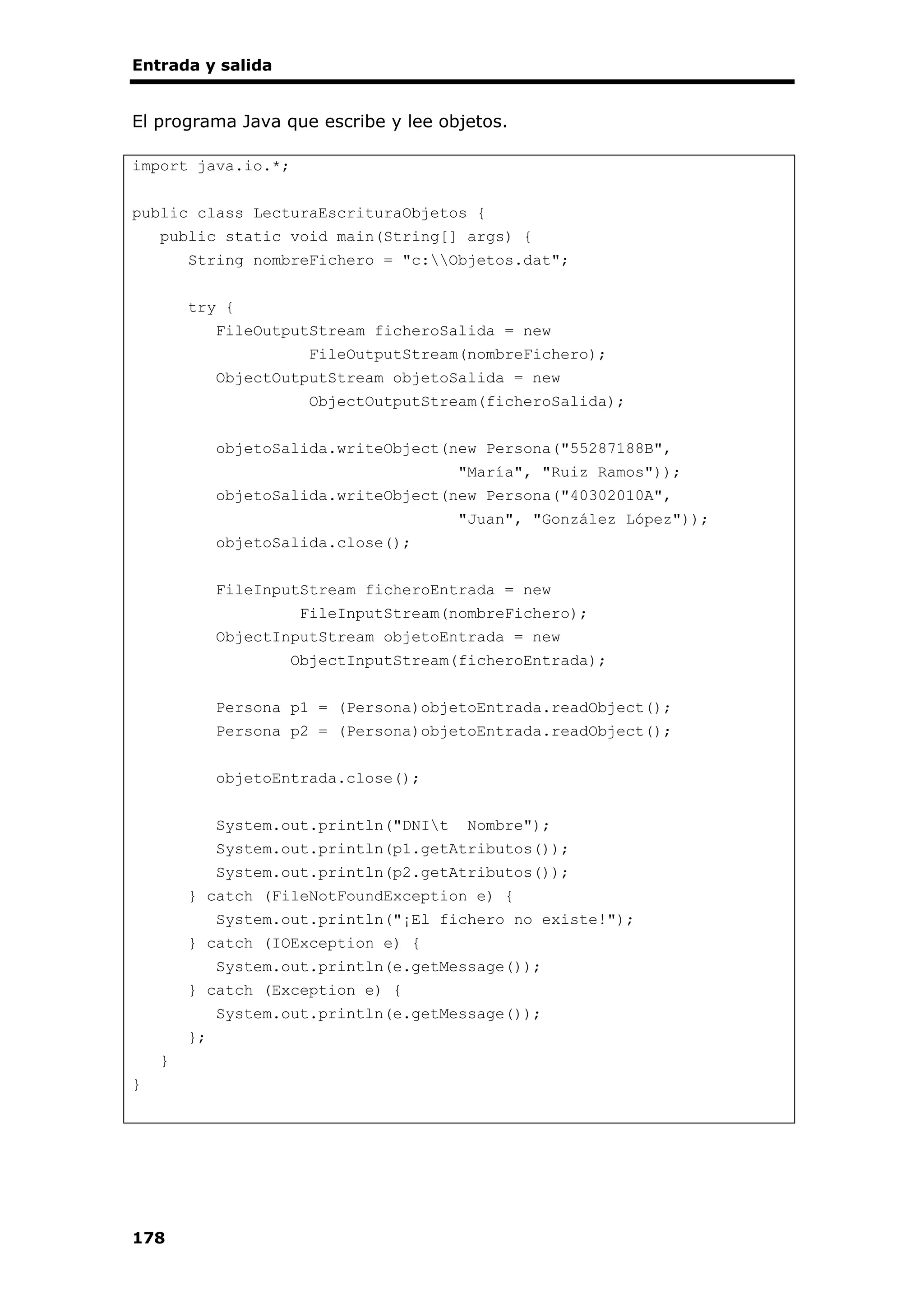 Entrada y salida
178
El programa Java que escribe y lee objetos.
import java.io.*;
public class LecturaEscrituraObjetos {
public static void main(String[] args) {
String nombreFichero = "c:Objetos.dat";
try {
FileOutputStream ficheroSalida = new
FileOutputStream(nombreFichero);
ObjectOutputStream objetoSalida = new
ObjectOutputStream(ficheroSalida);
objetoSalida.writeObject(new Persona("55287188B",
"María", "Ruiz Ramos"));
objetoSalida.writeObject(new Persona("40302010A",
"Juan", "González López"));
objetoSalida.close();
FileInputStream ficheroEntrada = new
FileInputStream(nombreFichero);
ObjectInputStream objetoEntrada = new
ObjectInputStream(ficheroEntrada);
Persona p1 = (Persona)objetoEntrada.readObject();
Persona p2 = (Persona)objetoEntrada.readObject();
objetoEntrada.close();
System.out.println("DNIt Nombre");
System.out.println(p1.getAtributos());
System.out.println(p2.getAtributos());
} catch (FileNotFoundException e) {
System.out.println("¡El fichero no existe!");
} catch (IOException e) {
System.out.println(e.getMessage());
} catch (Exception e) {
System.out.println(e.getMessage());
};
}
}
 