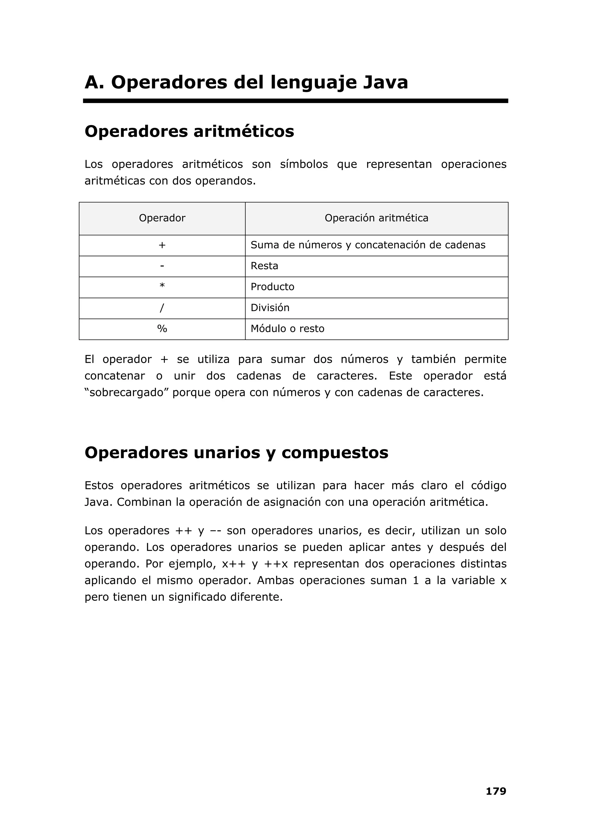 179
A. Operadores del lenguaje Java
Operadores aritméticos
Los operadores aritméticos son símbolos que representan operaciones
aritméticas con dos operandos.
Operador Operación aritmética
+ Suma de números y concatenación de cadenas
- Resta
* Producto
/ División
% Módulo o resto
El operador + se utiliza para sumar dos números y también permite
concatenar o unir dos cadenas de caracteres. Este operador está
“sobrecargado” porque opera con números y con cadenas de caracteres.
Operadores unarios y compuestos
Estos operadores aritméticos se utilizan para hacer más claro el código
Java. Combinan la operación de asignación con una operación aritmética.
Los operadores ++ y –- son operadores unarios, es decir, utilizan un solo
operando. Los operadores unarios se pueden aplicar antes y después del
operando. Por ejemplo, x++ y ++x representan dos operaciones distintas
aplicando el mismo operador. Ambas operaciones suman 1 a la variable x
pero tienen un significado diferente.
 