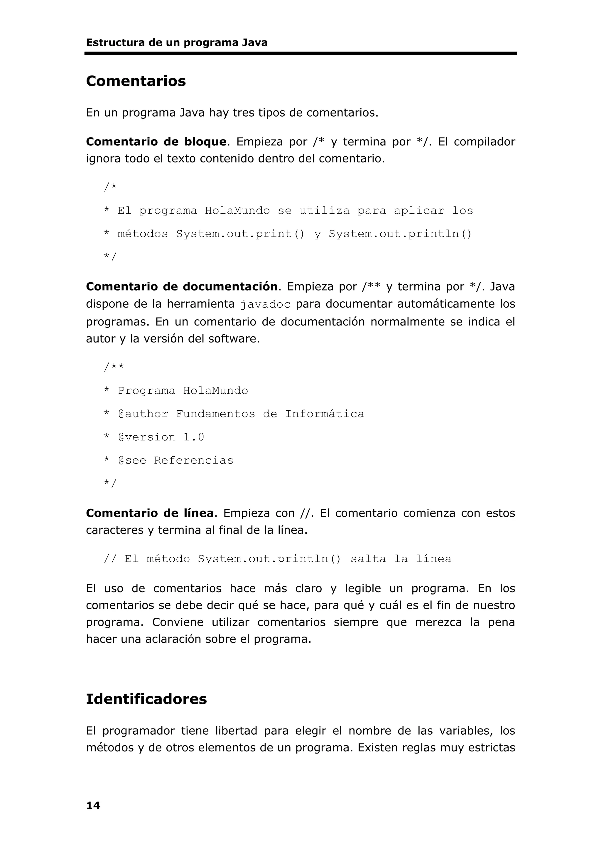 Estructura de un programa Java
14
Comentarios
En un programa Java hay tres tipos de comentarios.
Comentario de bloque. Empieza por /* y termina por */. El compilador
ignora todo el texto contenido dentro del comentario.
/*
* El programa HolaMundo se utiliza para aplicar los
* métodos System.out.print() y System.out.println()
*/
Comentario de documentación. Empieza por /** y termina por */. Java
dispone de la herramienta javadoc para documentar automáticamente los
programas. En un comentario de documentación normalmente se indica el
autor y la versión del software.
/**
* Programa HolaMundo
* @author Fundamentos de Informática
* @version 1.0
* @see Referencias
*/
Comentario de línea. Empieza con //. El comentario comienza con estos
caracteres y termina al final de la línea.
// El método System.out.println() salta la línea
El uso de comentarios hace más claro y legible un programa. En los
comentarios se debe decir qué se hace, para qué y cuál es el fin de nuestro
programa. Conviene utilizar comentarios siempre que merezca la pena
hacer una aclaración sobre el programa.
Identificadores
El programador tiene libertad para elegir el nombre de las variables, los
métodos y de otros elementos de un programa. Existen reglas muy estrictas
 