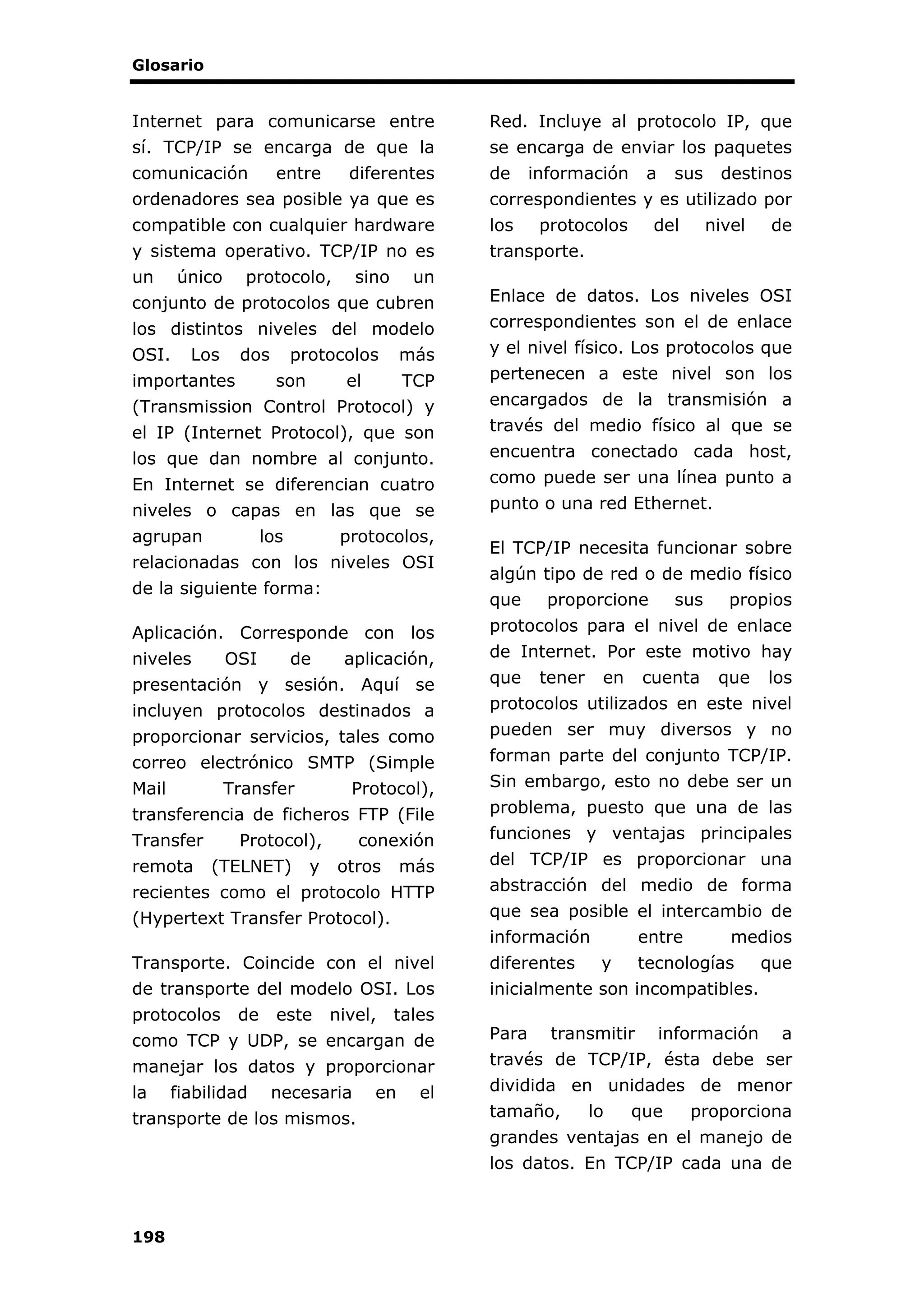Glosario
198
Internet para comunicarse entre
sí. TCP/IP se encarga de que la
comunicación entre diferentes
ordenadores sea posible ya que es
compatible con cualquier hardware
y sistema operativo. TCP/IP no es
un único protocolo, sino un
conjunto de protocolos que cubren
los distintos niveles del modelo
OSI. Los dos protocolos más
importantes son el TCP
(Transmission Control Protocol) y
el IP (Internet Protocol), que son
los que dan nombre al conjunto.
En Internet se diferencian cuatro
niveles o capas en las que se
agrupan los protocolos,
relacionadas con los niveles OSI
de la siguiente forma:
Aplicación. Corresponde con los
niveles OSI de aplicación,
presentación y sesión. Aquí se
incluyen protocolos destinados a
proporcionar servicios, tales como
correo electrónico SMTP (Simple
Mail Transfer Protocol),
transferencia de ficheros FTP (File
Transfer Protocol), conexión
remota (TELNET) y otros más
recientes como el protocolo HTTP
(Hypertext Transfer Protocol).
Transporte. Coincide con el nivel
de transporte del modelo OSI. Los
protocolos de este nivel, tales
como TCP y UDP, se encargan de
manejar los datos y proporcionar
la fiabilidad necesaria en el
transporte de los mismos.
Red. Incluye al protocolo IP, que
se encarga de enviar los paquetes
de información a sus destinos
correspondientes y es utilizado por
los protocolos del nivel de
transporte.
Enlace de datos. Los niveles OSI
correspondientes son el de enlace
y el nivel físico. Los protocolos que
pertenecen a este nivel son los
encargados de la transmisión a
través del medio físico al que se
encuentra conectado cada host,
como puede ser una línea punto a
punto o una red Ethernet.
El TCP/IP necesita funcionar sobre
algún tipo de red o de medio físico
que proporcione sus propios
protocolos para el nivel de enlace
de Internet. Por este motivo hay
que tener en cuenta que los
protocolos utilizados en este nivel
pueden ser muy diversos y no
forman parte del conjunto TCP/IP.
Sin embargo, esto no debe ser un
problema, puesto que una de las
funciones y ventajas principales
del TCP/IP es proporcionar una
abstracción del medio de forma
que sea posible el intercambio de
información entre medios
diferentes y tecnologías que
inicialmente son incompatibles.
Para transmitir información a
través de TCP/IP, ésta debe ser
dividida en unidades de menor
tamaño, lo que proporciona
grandes ventajas en el manejo de
los datos. En TCP/IP cada una de
 