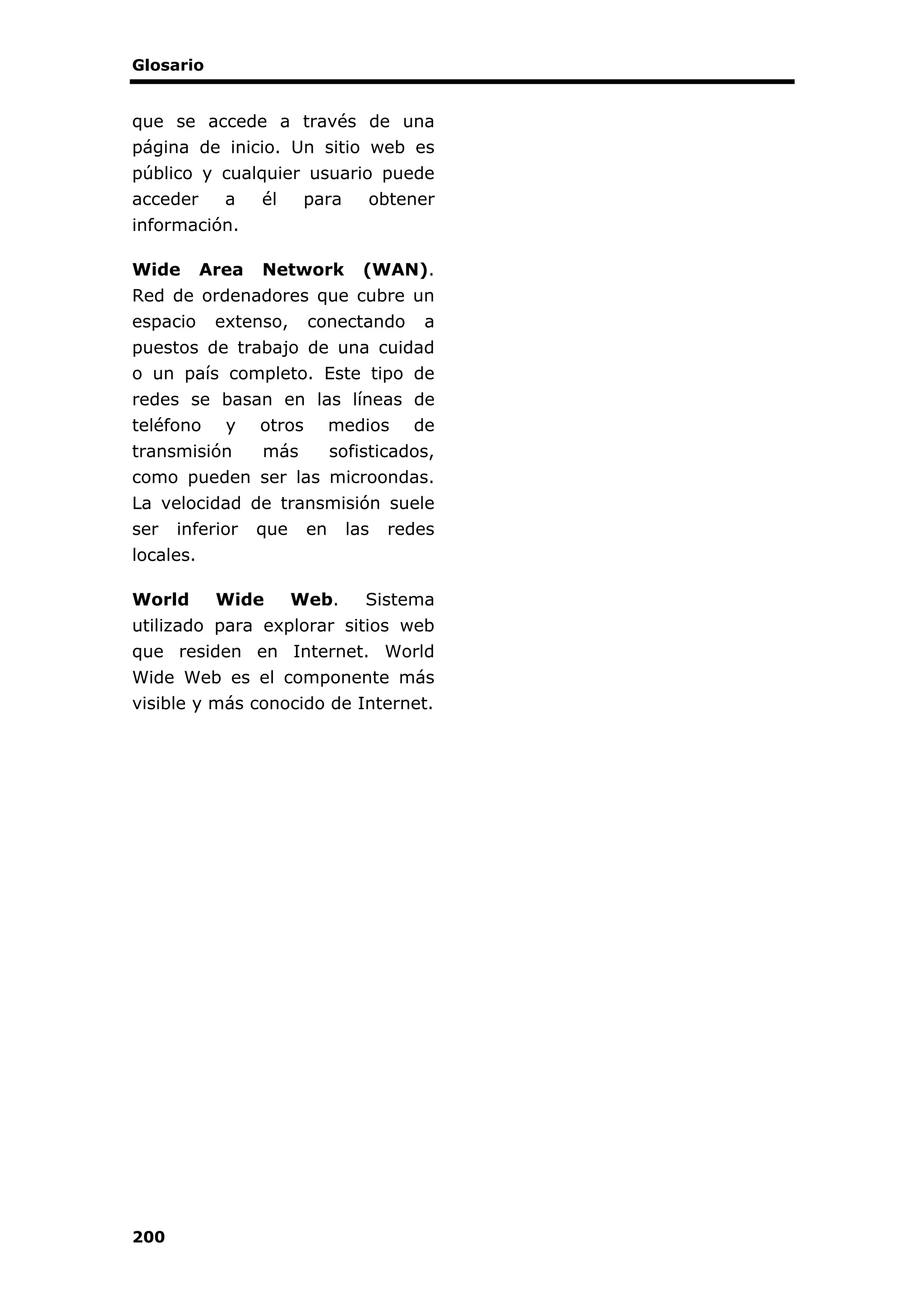 Glosario
200
que se accede a través de una
página de inicio. Un sitio web es
público y cualquier usuario puede
acceder a él para obtener
información.
Wide Area Network (WAN).
Red de ordenadores que cubre un
espacio extenso, conectando a
puestos de trabajo de una cuidad
o un país completo. Este tipo de
redes se basan en las líneas de
teléfono y otros medios de
transmisión más sofisticados,
como pueden ser las microondas.
La velocidad de transmisión suele
ser inferior que en las redes
locales.
World Wide Web. Sistema
utilizado para explorar sitios web
que residen en Internet. World
Wide Web es el componente más
visible y más conocido de Internet.
 