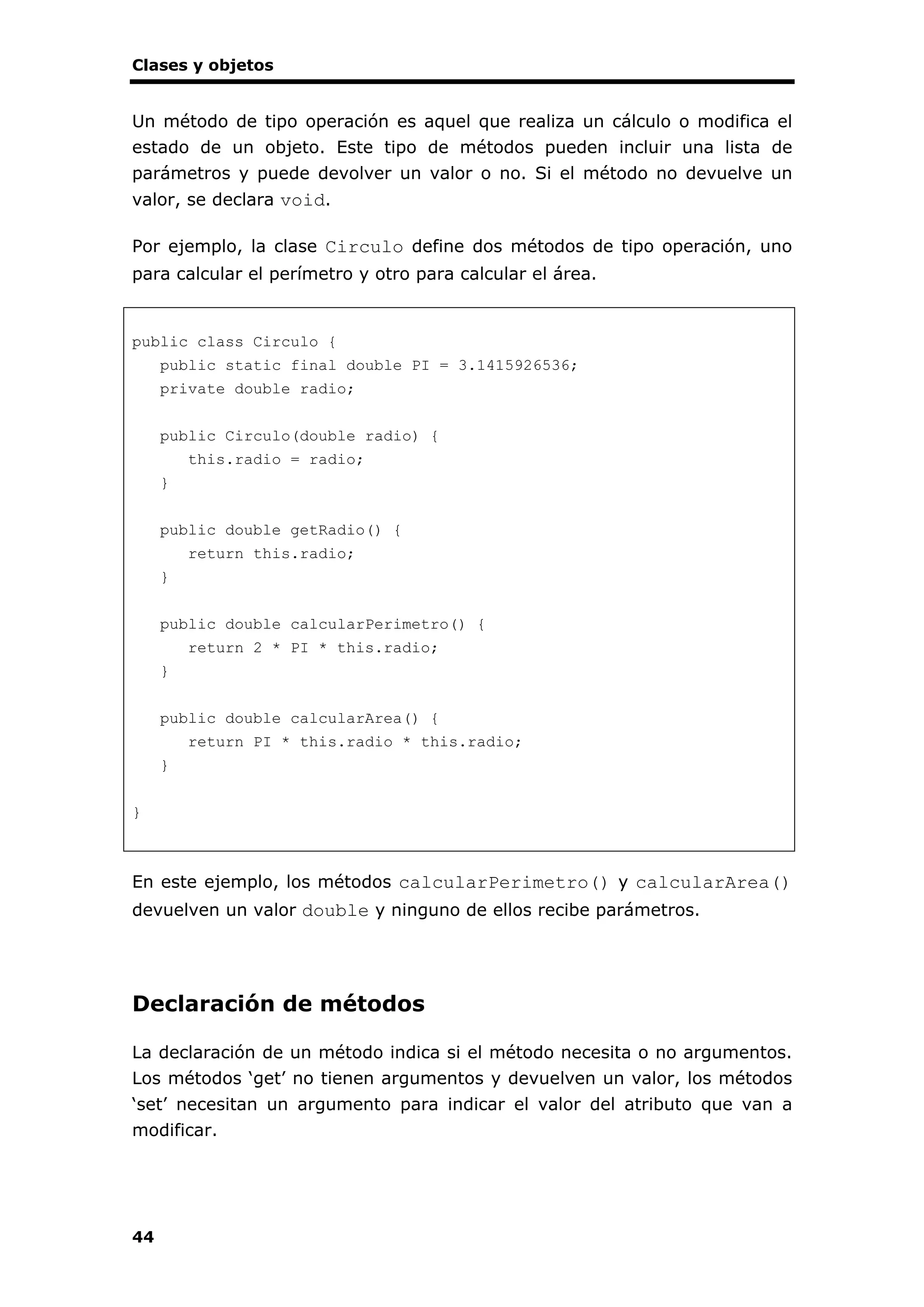 Clases y objetos
44
Un método de tipo operación es aquel que realiza un cálculo o modifica el
estado de un objeto. Este tipo de métodos pueden incluir una lista de
parámetros y puede devolver un valor o no. Si el método no devuelve un
valor, se declara void.
Por ejemplo, la clase Circulo define dos métodos de tipo operación, uno
para calcular el perímetro y otro para calcular el área.
public class Circulo {
public static final double PI = 3.1415926536;
private double radio;
public Circulo(double radio) {
this.radio = radio;
}
public double getRadio() {
return this.radio;
}
public double calcularPerimetro() {
return 2 * PI * this.radio;
}
public double calcularArea() {
return PI * this.radio * this.radio;
}
}
En este ejemplo, los métodos calcularPerimetro() y calcularArea()
devuelven un valor double y ninguno de ellos recibe parámetros.
Declaración de métodos
La declaración de un método indica si el método necesita o no argumentos.
Los métodos ‘get’ no tienen argumentos y devuelven un valor, los métodos
‘set’ necesitan un argumento para indicar el valor del atributo que van a
modificar.
 
