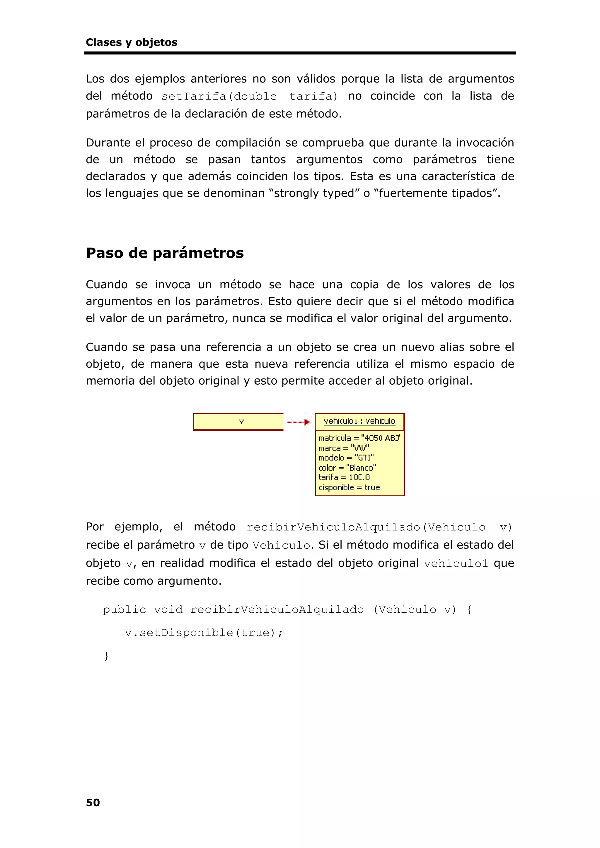 Clases y objetos
50
Los dos ejemplos anteriores no son válidos porque la lista de argumentos
del método setTarifa(double tarifa) no coincide con la lista de
parámetros de la declaración de este método.
Durante el proceso de compilación se comprueba que durante la invocación
de un método se pasan tantos argumentos como parámetros tiene
declarados y que además coinciden los tipos. Esta es una característica de
los lenguajes que se denominan “strongly typed” o “fuertemente tipados”.
Paso de parámetros
Cuando se invoca un método se hace una copia de los valores de los
argumentos en los parámetros. Esto quiere decir que si el método modifica
el valor de un parámetro, nunca se modifica el valor original del argumento.
Cuando se pasa una referencia a un objeto se crea un nuevo alias sobre el
objeto, de manera que esta nueva referencia utiliza el mismo espacio de
memoria del objeto original y esto permite acceder al objeto original.
Por ejemplo, el método recibirVehiculoAlquilado(Vehiculo v)
recibe el parámetro v de tipo Vehiculo. Si el método modifica el estado del
objeto v, en realidad modifica el estado del objeto original vehiculo1 que
recibe como argumento.
public void recibirVehiculoAlquilado (Vehiculo v) {
v.setDisponible(true);
}
 