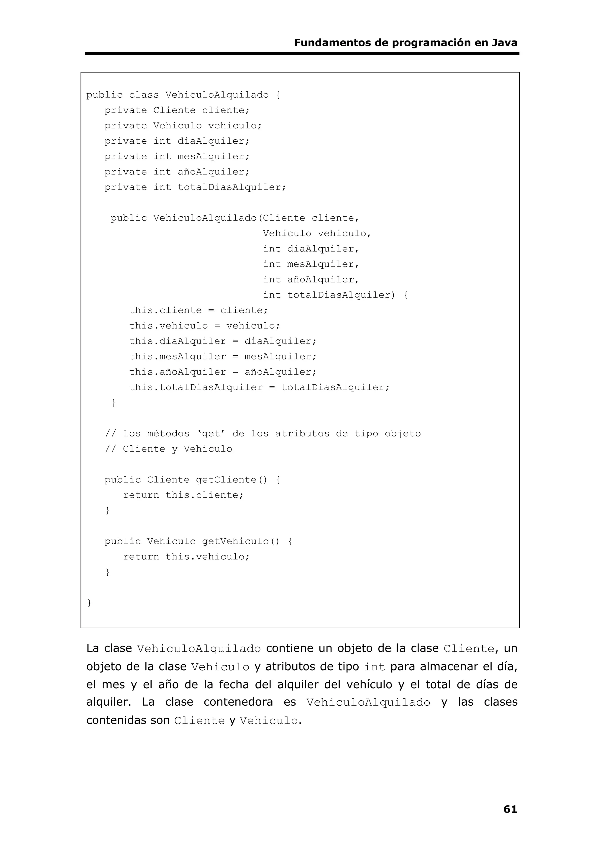 Fundamentos de programación en Java
61
public class VehiculoAlquilado {
private Cliente cliente;
private Vehiculo vehiculo;
private int diaAlquiler;
private int mesAlquiler;
private int añoAlquiler;
private int totalDiasAlquiler;
public VehiculoAlquilado(Cliente cliente,
Vehiculo vehiculo,
int diaAlquiler,
int mesAlquiler,
int añoAlquiler,
int totalDiasAlquiler) {
this.cliente = cliente;
this.vehiculo = vehiculo;
this.diaAlquiler = diaAlquiler;
this.mesAlquiler = mesAlquiler;
this.añoAlquiler = añoAlquiler;
this.totalDiasAlquiler = totalDiasAlquiler;
}
// los métodos ‘get’ de los atributos de tipo objeto
// Cliente y Vehiculo
public Cliente getCliente() {
return this.cliente;
}
public Vehiculo getVehiculo() {
return this.vehiculo;
}
}
La clase VehiculoAlquilado contiene un objeto de la clase Cliente, un
objeto de la clase Vehiculo y atributos de tipo int para almacenar el día,
el mes y el año de la fecha del alquiler del vehículo y el total de días de
alquiler. La clase contenedora es VehiculoAlquilado y las clases
contenidas son Cliente y Vehiculo.
 