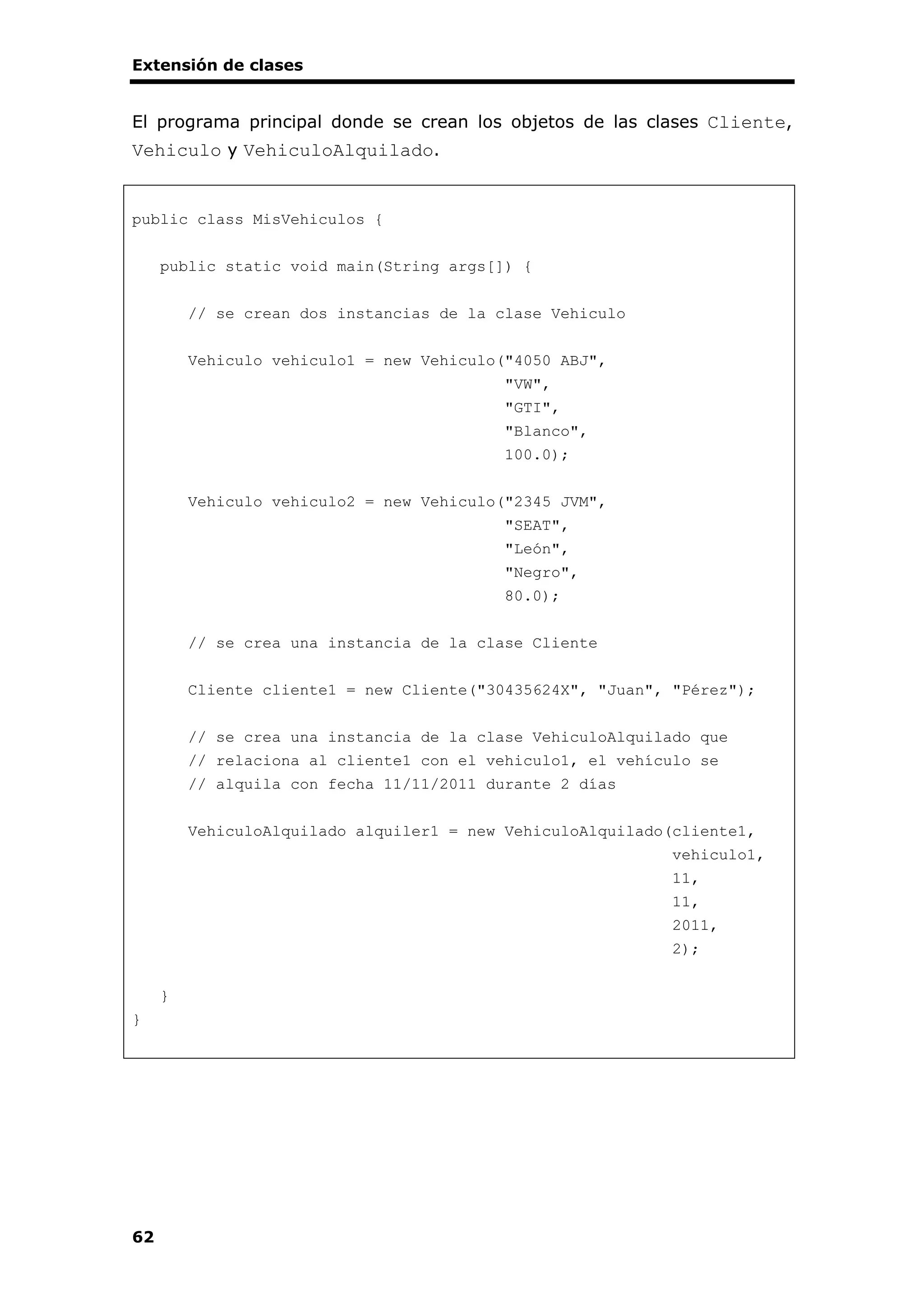 Extensión de clases
62
El programa principal donde se crean los objetos de las clases Cliente,
Vehiculo y VehiculoAlquilado.
public class MisVehiculos {
public static void main(String args[]) {
// se crean dos instancias de la clase Vehiculo
Vehiculo vehiculo1 = new Vehiculo("4050 ABJ",
"VW",
"GTI",
"Blanco",
100.0);
Vehiculo vehiculo2 = new Vehiculo("2345 JVM",
"SEAT",
"León",
"Negro",
80.0);
// se crea una instancia de la clase Cliente
Cliente cliente1 = new Cliente("30435624X", "Juan", "Pérez");
// se crea una instancia de la clase VehiculoAlquilado que
// relaciona al cliente1 con el vehiculo1, el vehículo se
// alquila con fecha 11/11/2011 durante 2 días
VehiculoAlquilado alquiler1 = new VehiculoAlquilado(cliente1,
vehiculo1,
11,
11,
2011,
2);
}
}
 