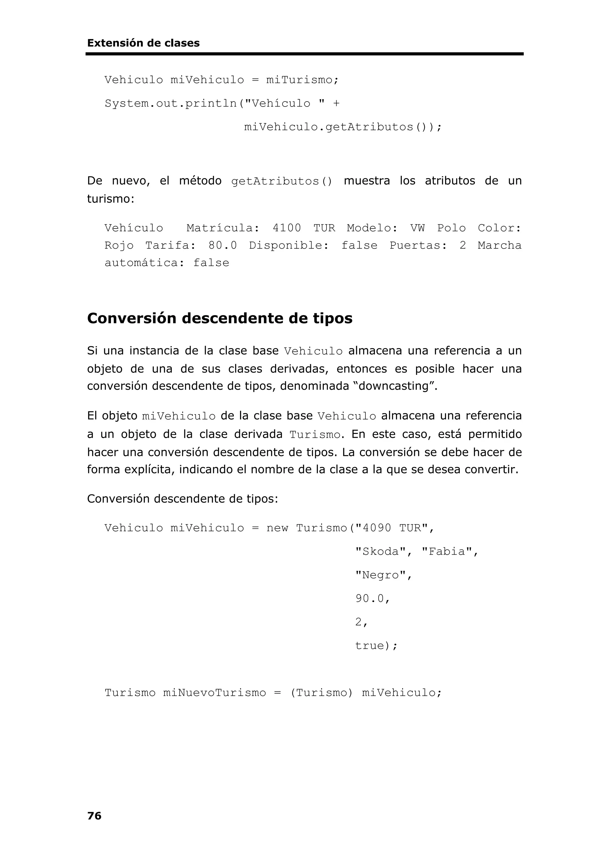 Extensión de clases
76
Vehiculo miVehiculo = miTurismo;
System.out.println("Vehículo " +
miVehiculo.getAtributos());
De nuevo, el método getAtributos() muestra los atributos de un
turismo:
Vehículo Matrícula: 4100 TUR Modelo: VW Polo Color:
Rojo Tarifa: 80.0 Disponible: false Puertas: 2 Marcha
automática: false
Conversión descendente de tipos
Si una instancia de la clase base Vehiculo almacena una referencia a un
objeto de una de sus clases derivadas, entonces es posible hacer una
conversión descendente de tipos, denominada “downcasting”.
El objeto miVehiculo de la clase base Vehiculo almacena una referencia
a un objeto de la clase derivada Turismo. En este caso, está permitido
hacer una conversión descendente de tipos. La conversión se debe hacer de
forma explícita, indicando el nombre de la clase a la que se desea convertir.
Conversión descendente de tipos:
Vehiculo miVehiculo = new Turismo("4090 TUR",
"Skoda", "Fabia",
"Negro",
90.0,
2,
true);
Turismo miNuevoTurismo = (Turismo) miVehiculo;
 