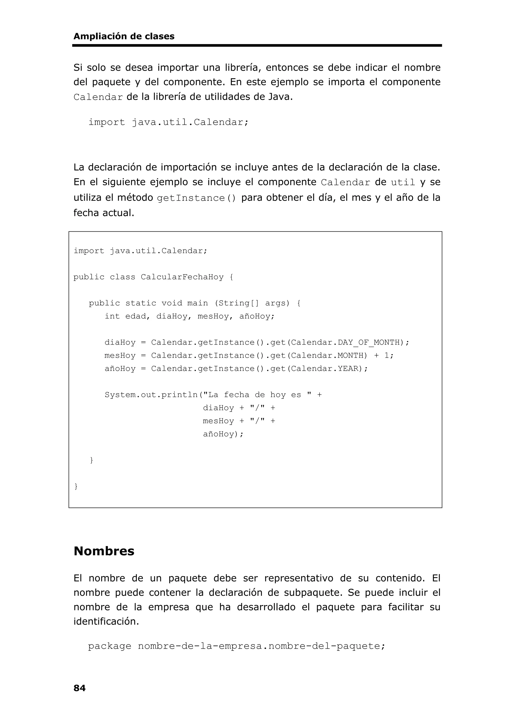 Ampliación de clases
84
Si solo se desea importar una librería, entonces se debe indicar el nombre
del paquete y del componente. En este ejemplo se importa el componente
Calendar de la librería de utilidades de Java.
import java.util.Calendar;
La declaración de importación se incluye antes de la declaración de la clase.
En el siguiente ejemplo se incluye el componente Calendar de util y se
utiliza el método getInstance() para obtener el día, el mes y el año de la
fecha actual.
import java.util.Calendar;
public class CalcularFechaHoy {
public static void main (String[] args) {
int edad, diaHoy, mesHoy, añoHoy;
diaHoy = Calendar.getInstance().get(Calendar.DAY_OF_MONTH);
mesHoy = Calendar.getInstance().get(Calendar.MONTH) + 1;
añoHoy = Calendar.getInstance().get(Calendar.YEAR);
System.out.println("La fecha de hoy es " +
diaHoy + "/" +
mesHoy + "/" +
añoHoy);
}
}
Nombres
El nombre de un paquete debe ser representativo de su contenido. El
nombre puede contener la declaración de subpaquete. Se puede incluir el
nombre de la empresa que ha desarrollado el paquete para facilitar su
identificación.
package nombre-de-la-empresa.nombre-del-paquete;
 
