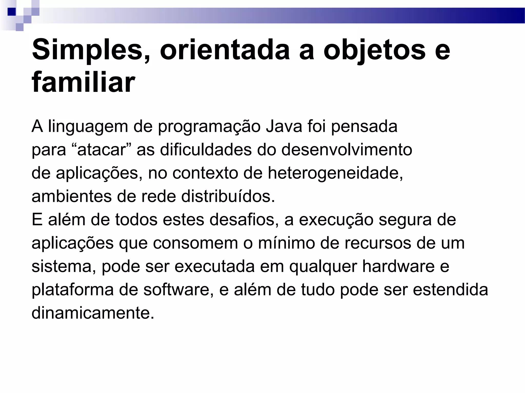 Simples, orientada a objetos e familiar A linguagem de programação Java foi pensada para “atacar” as dificuldades do desenvolvimento de aplicações, no contexto de heterogeneidade, ambientes de rede distribuídos. E além de todos estes desafios, a execução segura de aplicações que consomem o mínimo de recursos de um sistema, pode ser executada em qualquer hardware e plataforma de software, e além de tudo pode ser estendida dinamicamente. 