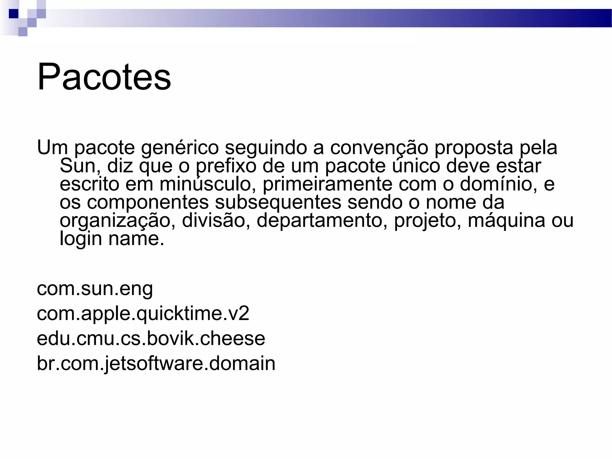 Pacotes Um pacote genérico seguindo a convenção proposta pela Sun, diz que o prefixo de um pacote único deve estar escrito em minúsculo, primeiramente com o domínio, e os componentes subsequentes sendo o nome da organização, divisão, departamento, projeto, máquina ou login name. com.sun.eng com.apple.quicktime.v2 edu.cmu.cs.bovik.cheese br.com.jetsoftware.domain 