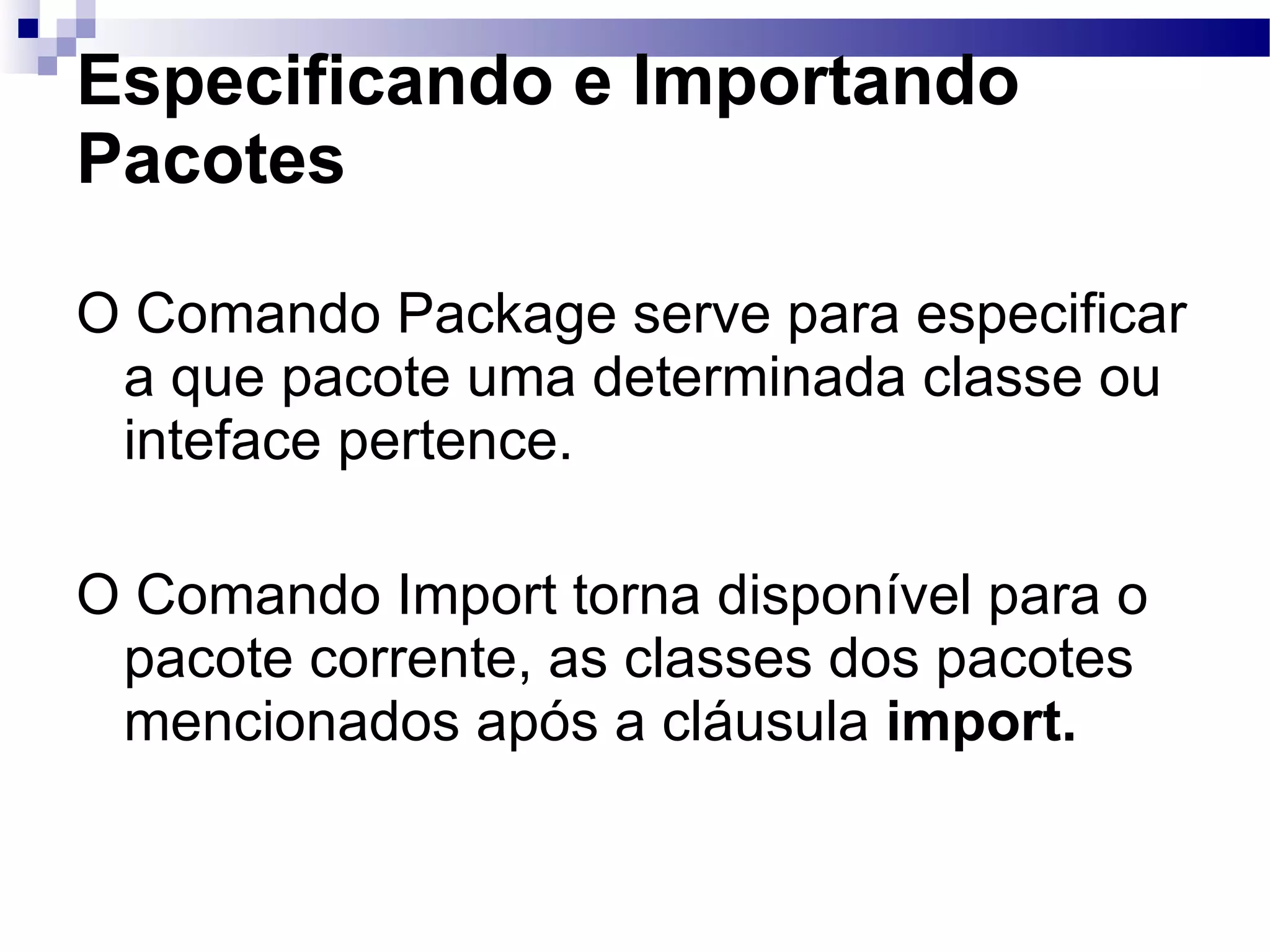 Especificando e Importando Pacotes O Comando Package serve para especificar a que pacote uma determinada classe ou inteface pertence. O Comando Import torna disponível para o pacote corrente, as classes dos pacotes mencionados após a cláusula import. 