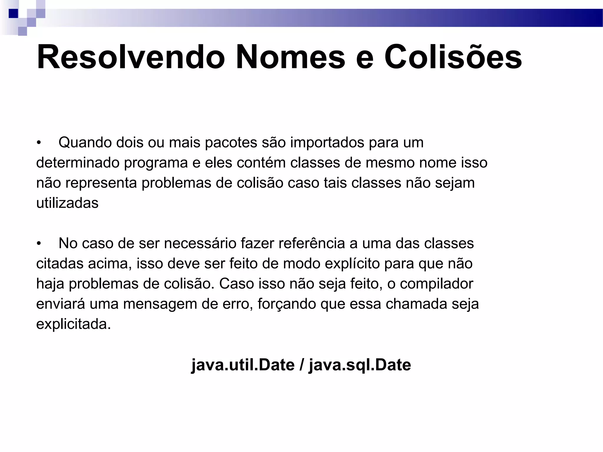 Resolvendo Nomes e Colisões Quando dois ou mais pacotes são importados para um determinado programa e eles contém classes de mesmo nome isso não representa problemas de colisão caso tais classes não sejam utilizadas No caso de ser necessário fazer referência a uma das classes citadas acima, isso deve ser feito de modo explícito para que não haja problemas de colisão. Caso isso não seja feito, o compilador enviará uma mensagem de erro, forçando que essa chamada seja explicitada. java.util.Date / java.sql.Date 