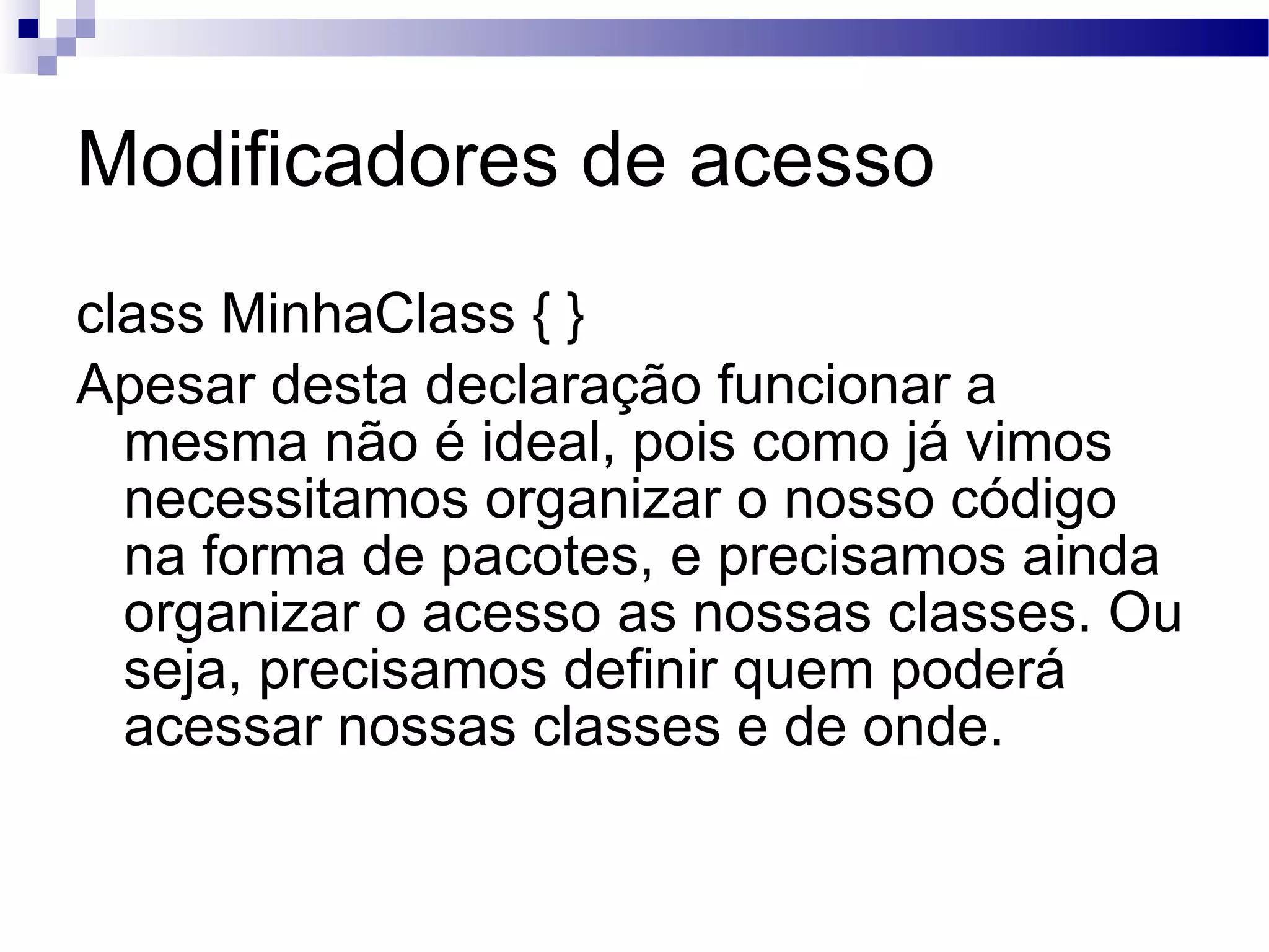 Modificadores de acesso class MinhaClass { } Apesar desta declaração funcionar a mesma não é ideal, pois como já vimos necessitamos organizar o nosso código na forma de pacotes, e precisamos ainda organizar o acesso as nossas classes. Ou seja, precisamos definir quem poderá acessar nossas classes e de onde. 