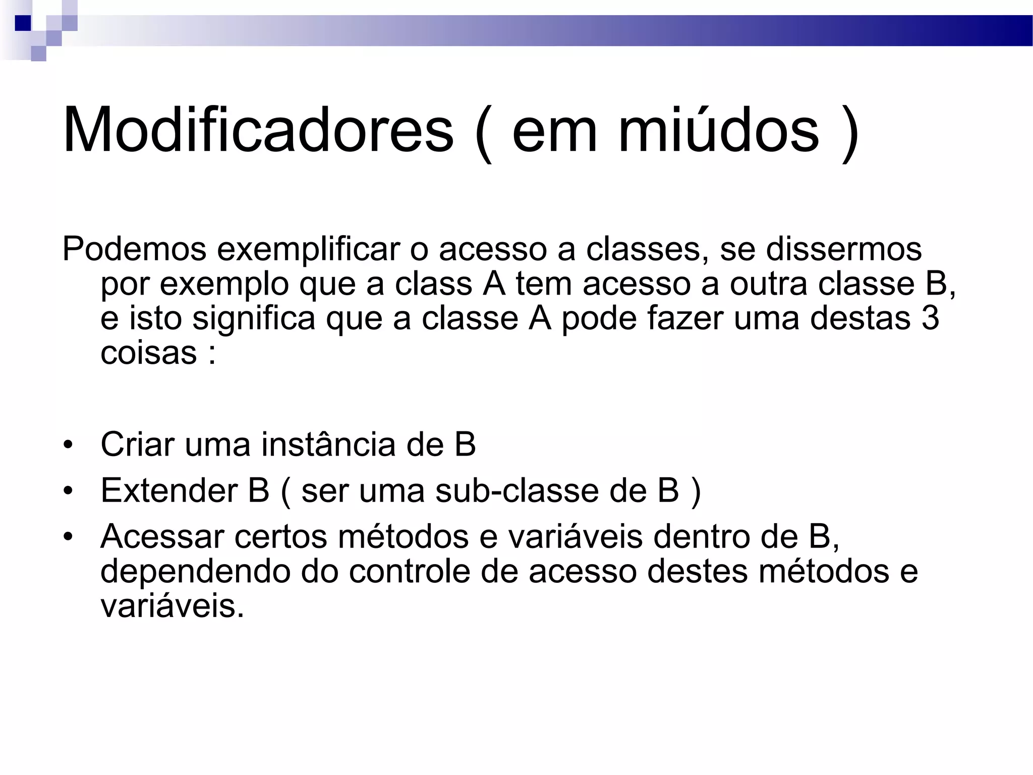 Modificadores ( em miúdos ) Podemos exemplificar o acesso a classes, se dissermos por exemplo que a class A tem acesso a outra classe B, e isto significa que a classe A pode fazer uma destas 3 coisas : Criar uma instância de B Extender B ( ser uma sub-classe de B ) Acessar certos métodos e variáveis dentro de B, dependendo do controle de acesso destes métodos e variáveis. 