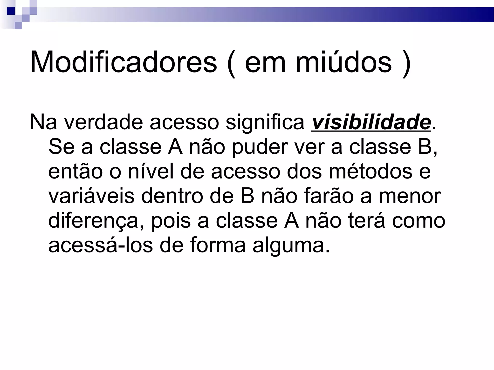 Modificadores ( em miúdos ) Na verdade acesso significa visibilidade . Se a classe A não puder ver a classe B, então o nível de acesso dos métodos e variáveis dentro de B não farão a menor diferença, pois a classe A não terá como acessá-los de forma alguma. 