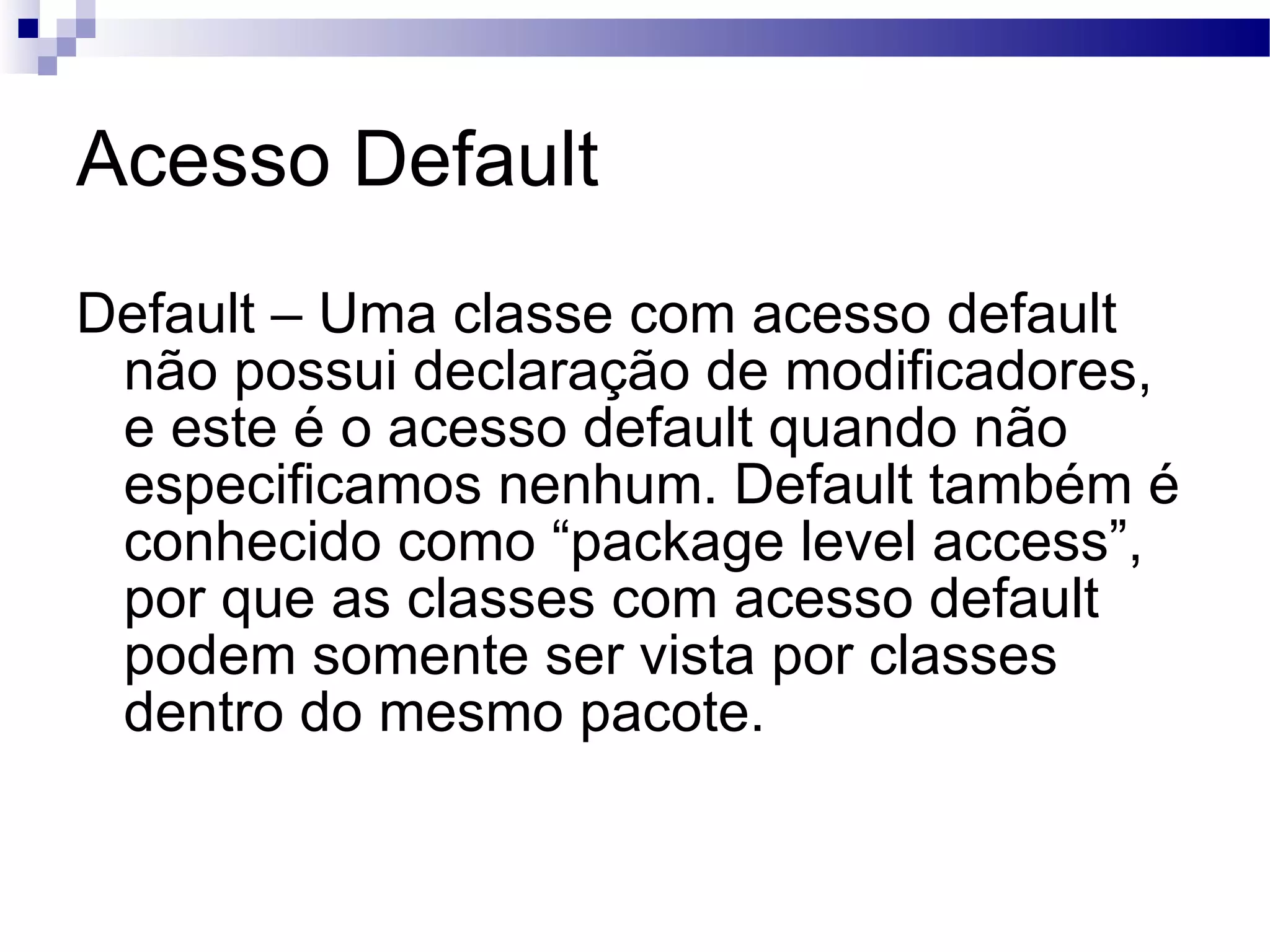 Acesso Default Default – Uma classe com acesso default não possui declaração de modificadores, e este é o acesso default quando não especificamos nenhum. Default também é conhecido como “package level access”, por que as classes com acesso default podem somente ser vista por classes dentro do mesmo pacote. 