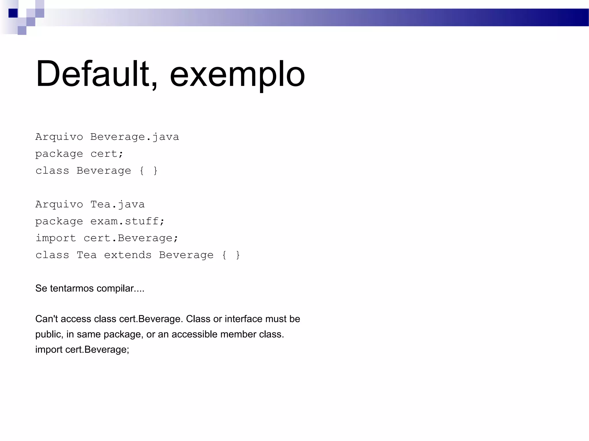 Default, exemplo Arquivo Beverage.java package cert; class Beverage { } Arquivo Tea.java package exam.stuff; import cert.Beverage; class Tea extends Beverage { } Se tentarmos compilar.... Can't access class cert.Beverage. Class or interface must be public, in same package, or an accessible member class. import cert.Beverage; 