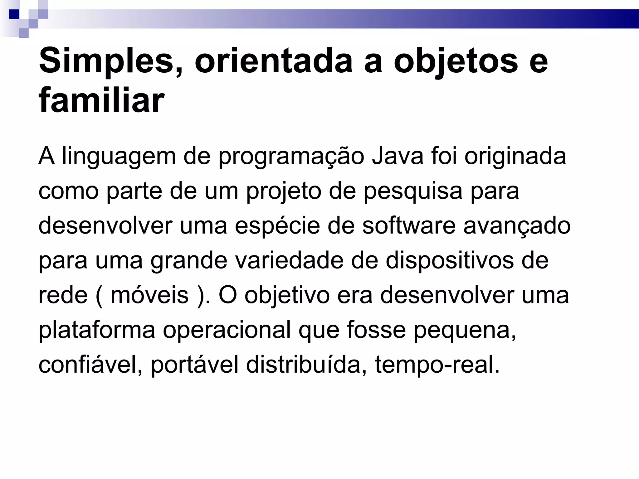 Simples, orientada a objetos e familiar A linguagem de programação Java foi originada como parte de um projeto de pesquisa para desenvolver uma espécie de software avançado para uma grande variedade de dispositivos de rede ( móveis ). O objetivo era desenvolver uma plataforma operacional que fosse pequena, confiável, portável distribuída, tempo-real. 