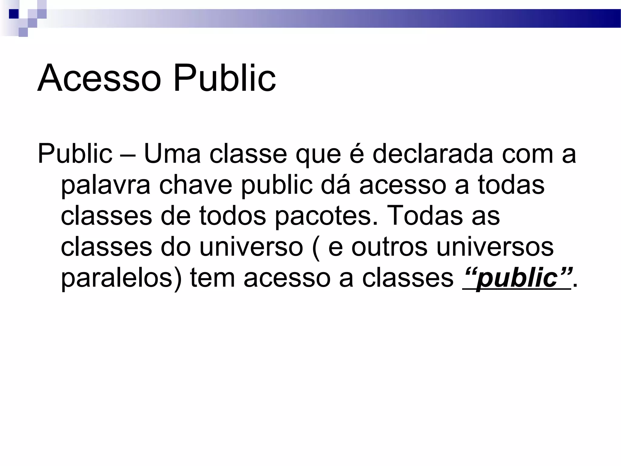 Acesso Public Public – Uma classe que é declarada com a palavra chave public dá acesso a todas classes de todos pacotes. Todas as classes do universo ( e outros universos paralelos) tem acesso a classes “public” . 