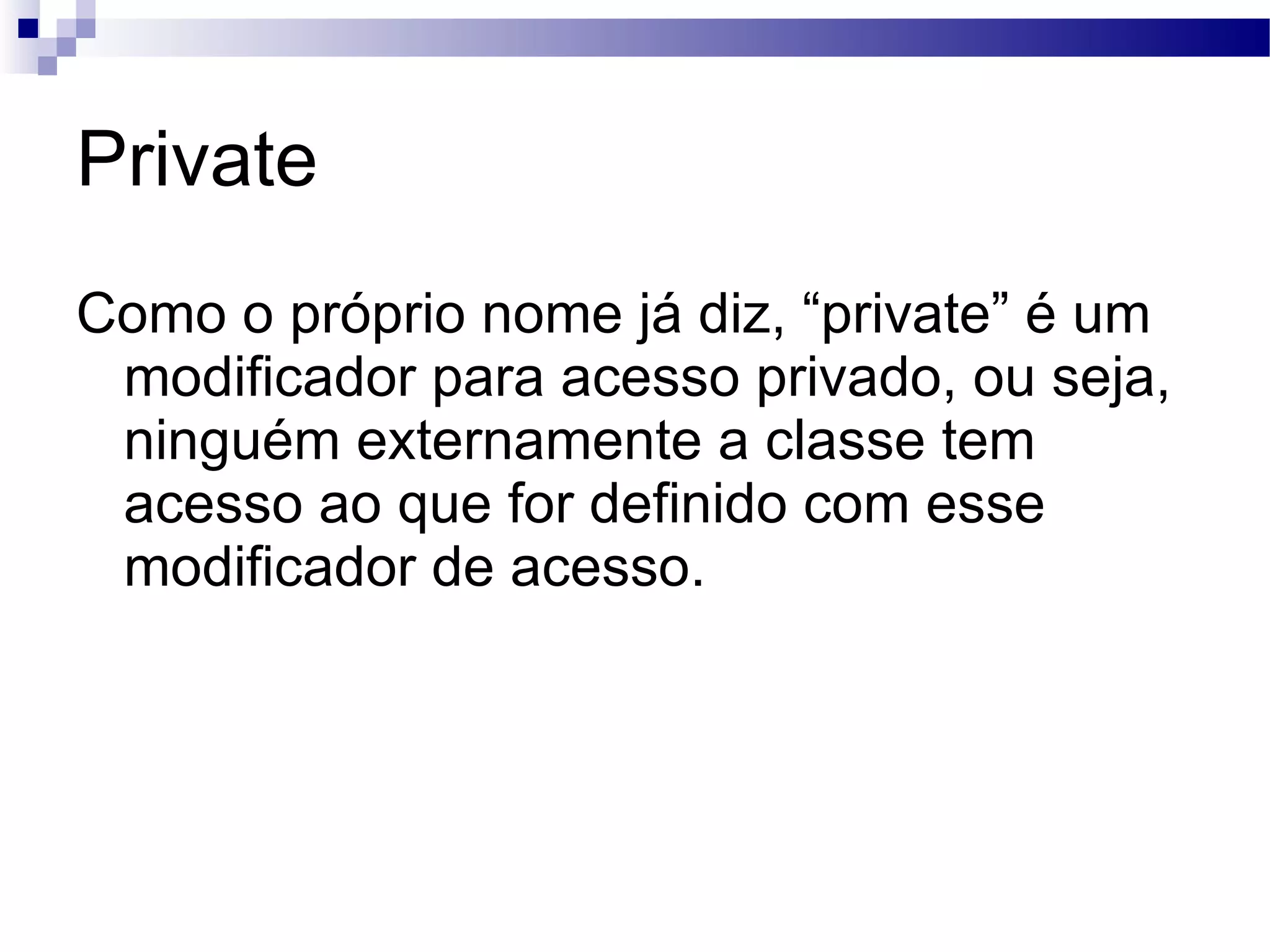 Private Como o próprio nome já diz, “private” é um modificador para acesso privado, ou seja, ninguém externamente a classe tem acesso ao que for definido com esse modificador de acesso. 
