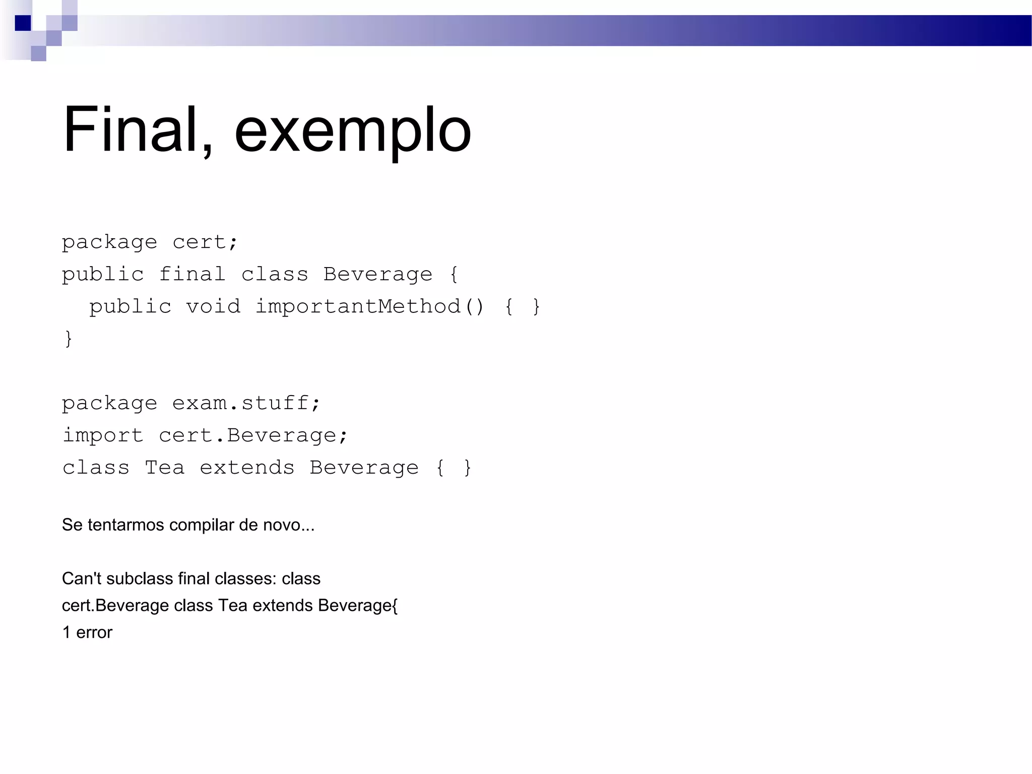 Final, exemplo package cert; public final class Beverage { public void importantMethod() { } } package exam.stuff; import cert.Beverage; class Tea extends Beverage { } Se tentarmos compilar de novo... Can't subclass final classes: class cert.Beverage class Tea extends Beverage{ 1 error 