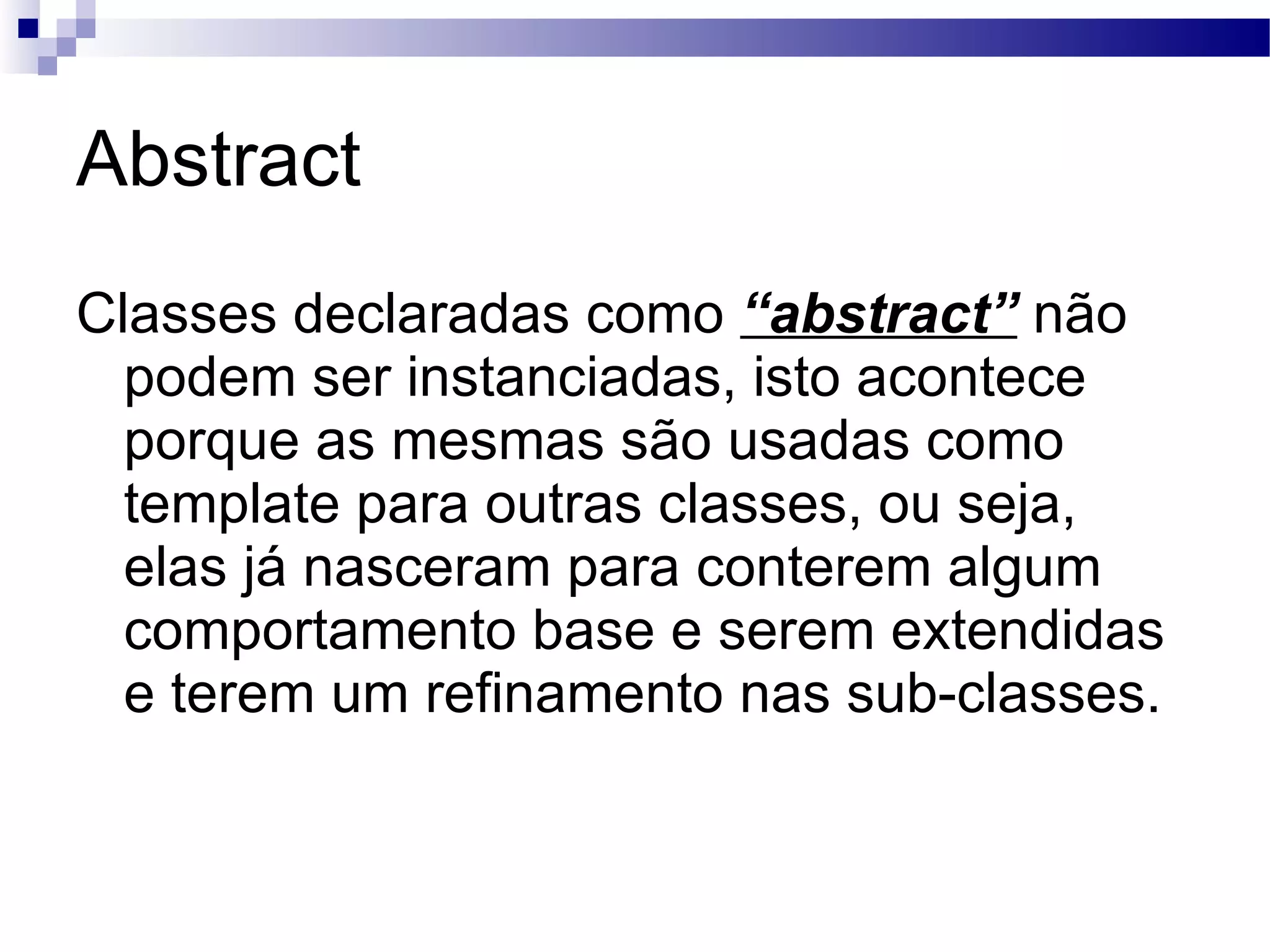 Abstract Classes declaradas como “abstract” não podem ser instanciadas, isto acontece porque as mesmas são usadas como template para outras classes, ou seja, elas já nasceram para conterem algum comportamento base e serem extendidas e terem um refinamento nas sub-classes. 