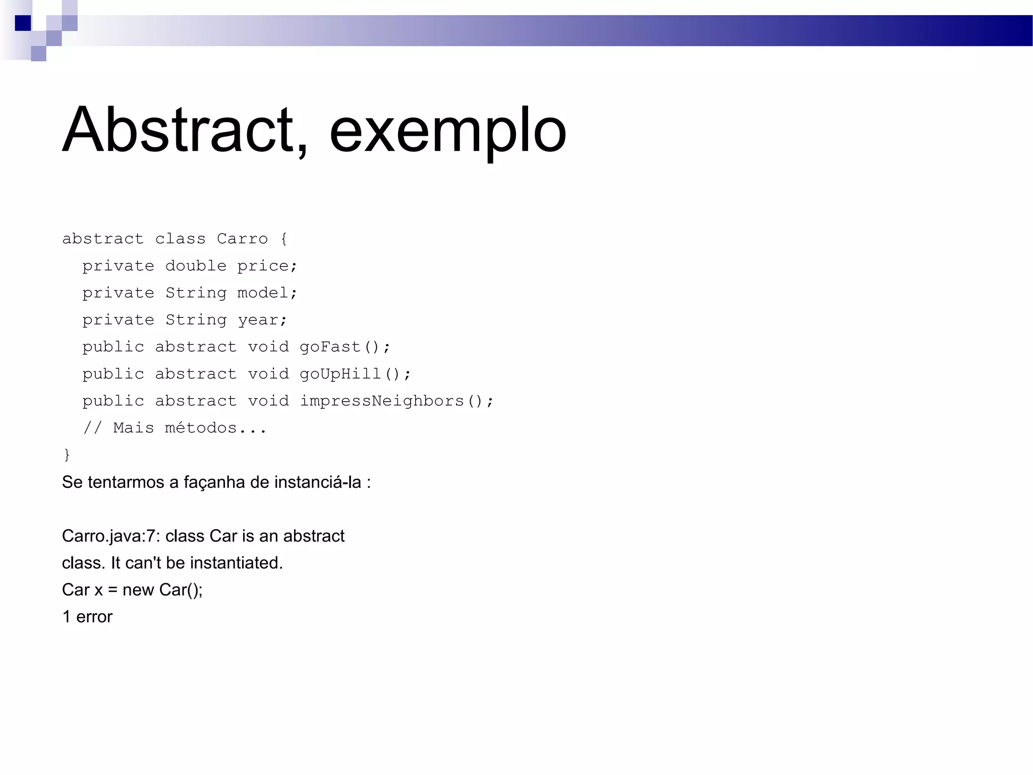 Abstract, exemplo abstract class Carro { private double price; private String model; private String year; public abstract void goFast(); public abstract void goUpHill(); public abstract void impressNeighbors(); // Mais métodos... } Se tentarmos a façanha de instanciá-la : Carro.java:7: class Car is an abstract class. It can't be instantiated. Car x = new Car(); 1 error 