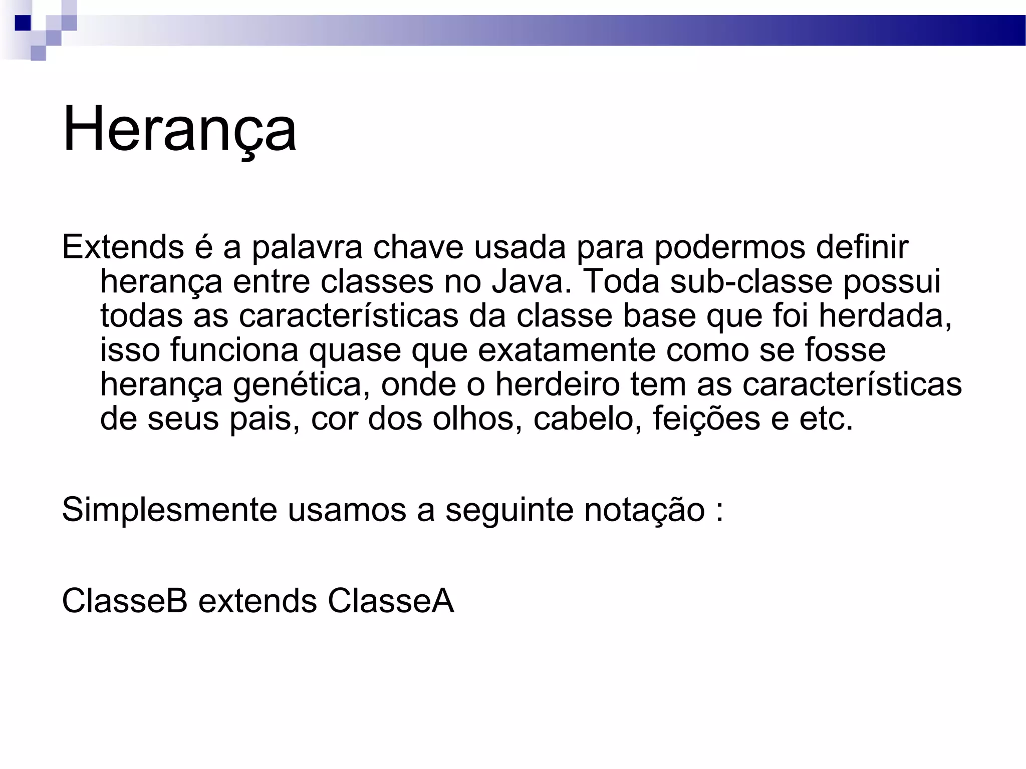 Herança Extends é a palavra chave usada para podermos definir herança entre classes no Java. Toda sub-classe possui todas as características da classe base que foi herdada, isso funciona quase que exatamente como se fosse herança genética, onde o herdeiro tem as características de seus pais, cor dos olhos, cabelo, feições e etc. Simplesmente usamos a seguinte notação : ClasseB extends ClasseA 