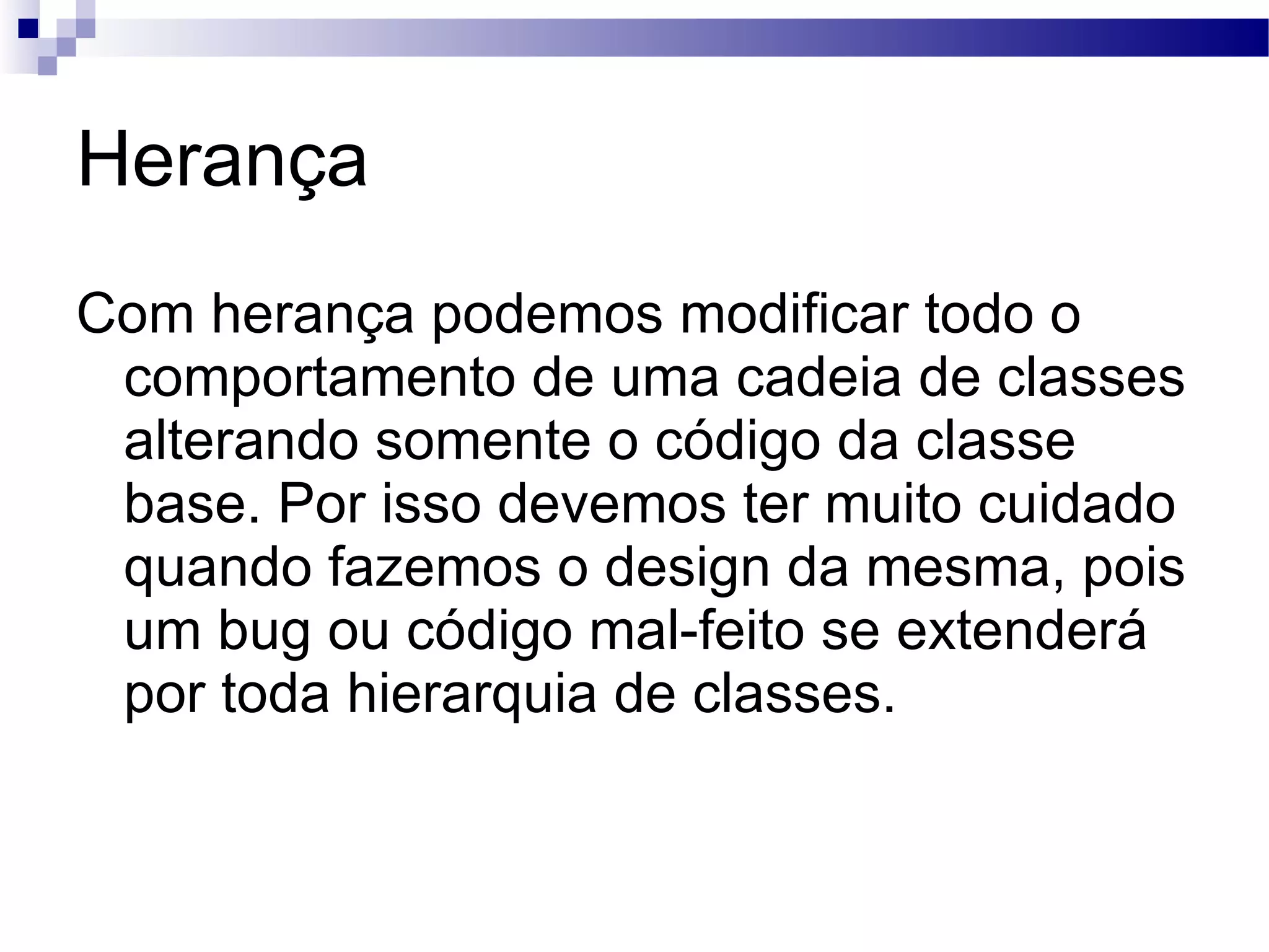 Herança Com herança podemos modificar todo o comportamento de uma cadeia de classes alterando somente o código da classe base. Por isso devemos ter muito cuidado quando fazemos o design da mesma, pois um bug ou código mal-feito se extenderá por toda hierarquia de classes. 