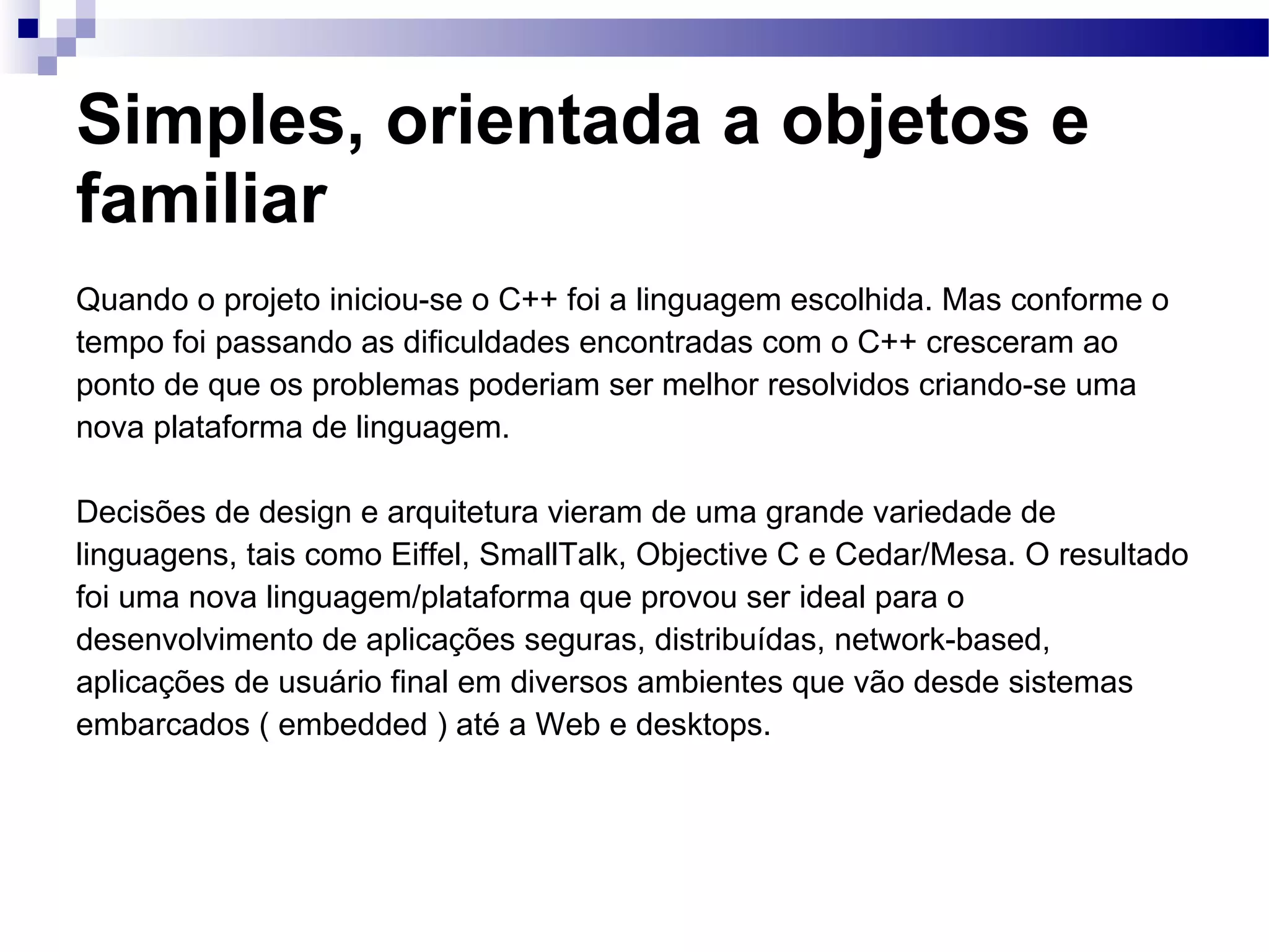 Simples, orientada a objetos e familiar Quando o projeto iniciou-se o C++ foi a linguagem escolhida. Mas conforme o tempo foi passando as dificuldades encontradas com o C++ cresceram ao ponto de que os problemas poderiam ser melhor resolvidos criando-se uma nova plataforma de linguagem. Decisões de design e arquitetura vieram de uma grande variedade de linguagens, tais como Eiffel, SmallTalk, Objective C e Cedar/Mesa. O resultado foi uma nova linguagem/plataforma que provou ser ideal para o desenvolvimento de aplicações seguras, distribuídas, network-based, aplicações de usuário final em diversos ambientes que vão desde sistemas embarcados ( embedded ) até a Web e desktops. 