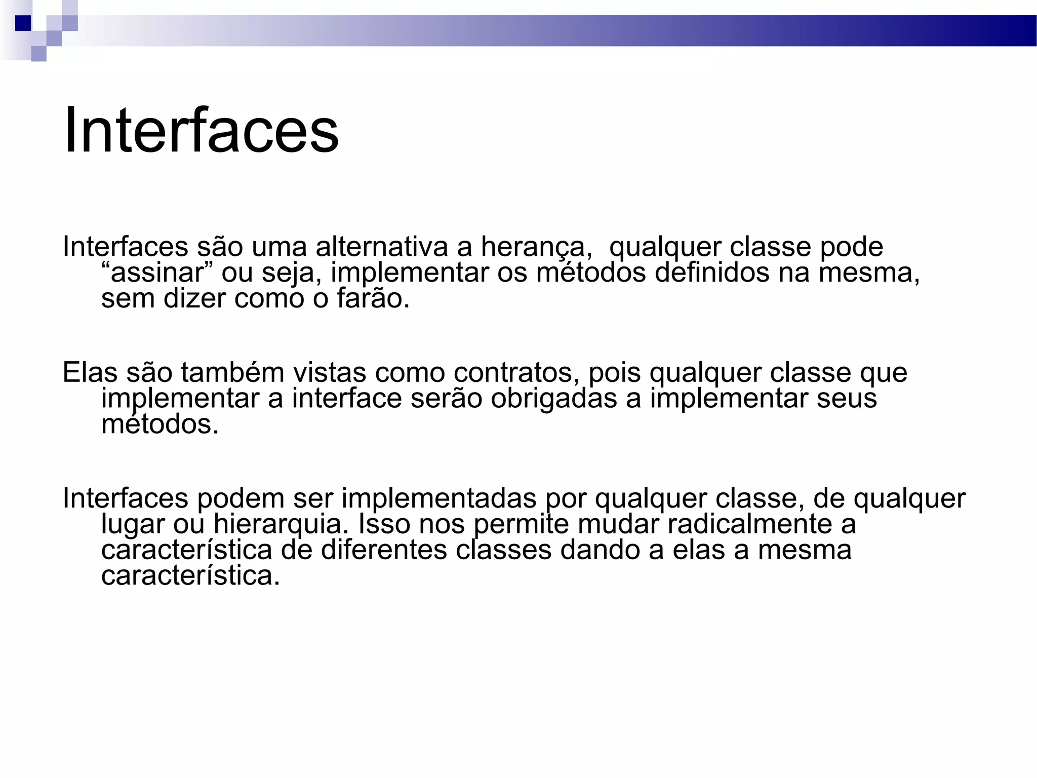 Interfaces Interfaces são uma alternativa a herança, qualquer classe pode “assinar” ou seja, implementar os métodos definidos na mesma, sem dizer como o farão. Elas são também vistas como contratos, pois qualquer classe que implementar a interface serão obrigadas a implementar seus métodos. Interfaces podem ser implementadas por qualquer classe, de qualquer lugar ou hierarquia. Isso nos permite mudar radicalmente a característica de diferentes classes dando a elas a mesma característica. 