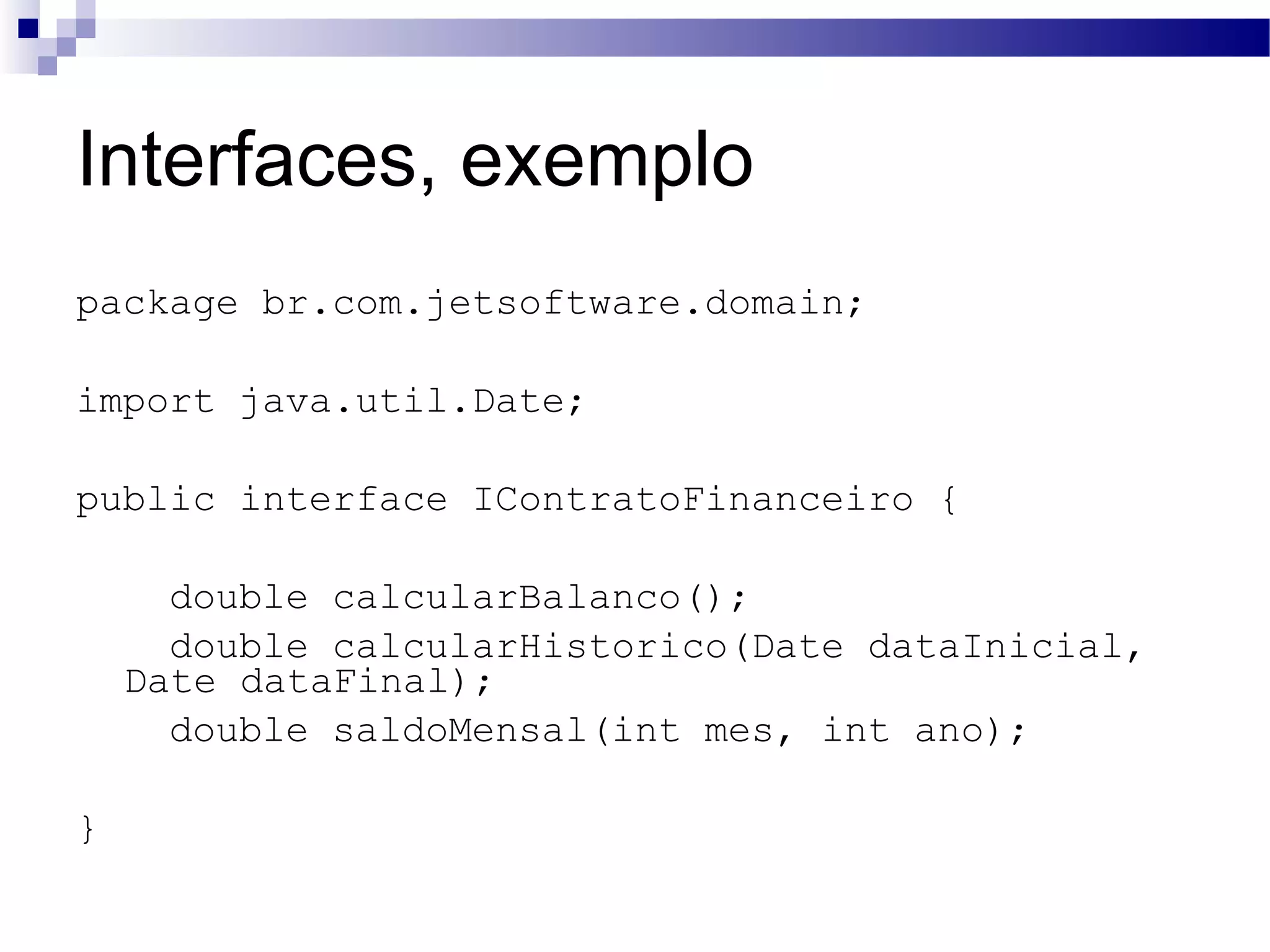 Interfaces, exemplo package br.com.jetsoftware.domain; import java.util.Date; public interface IContratoFinanceiro { double calcularBalanco(); double calcularHistorico(Date dataInicial, Date dataFinal); double saldoMensal(int mes, int ano); } 