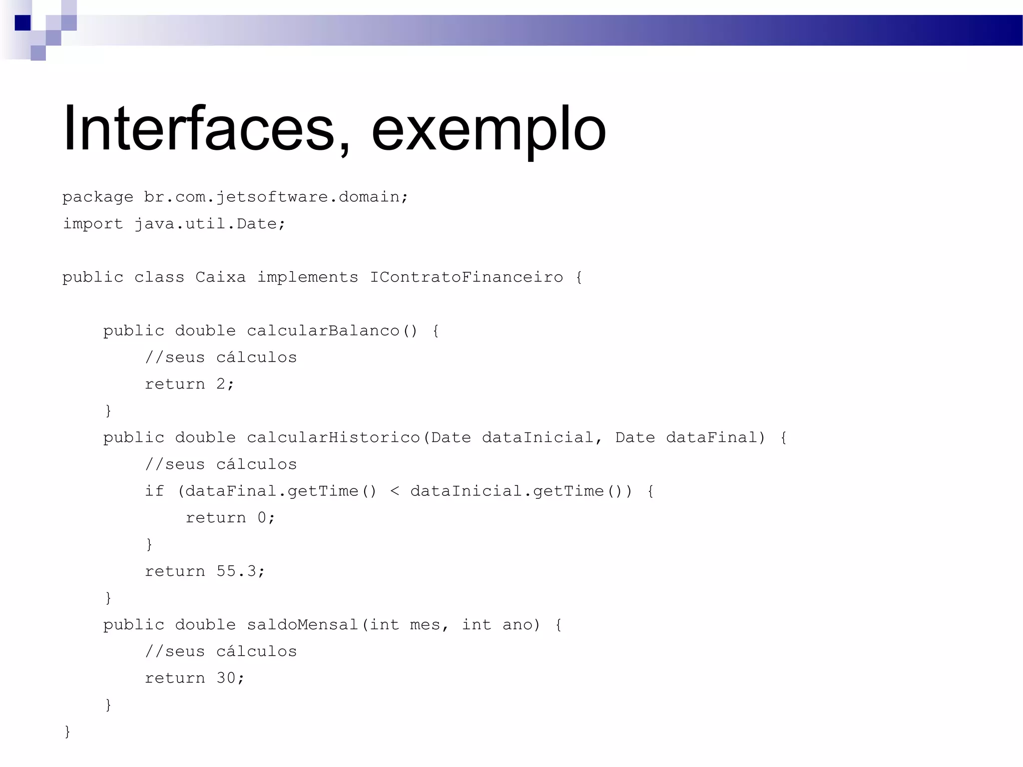 Interfaces, exemplo package br.com.jetsoftware.domain; import java.util.Date; public class Caixa implements IContratoFinanceiro { public double calcularBalanco() { //seus cálculos return 2; } public double calcularHistorico(Date dataInicial, Date dataFinal) { //seus cálculos if (dataFinal.getTime() < dataInicial.getTime()) { return 0; } return 55.3; } public double saldoMensal(int mes, int ano) { //seus cálculos return 30; } } 