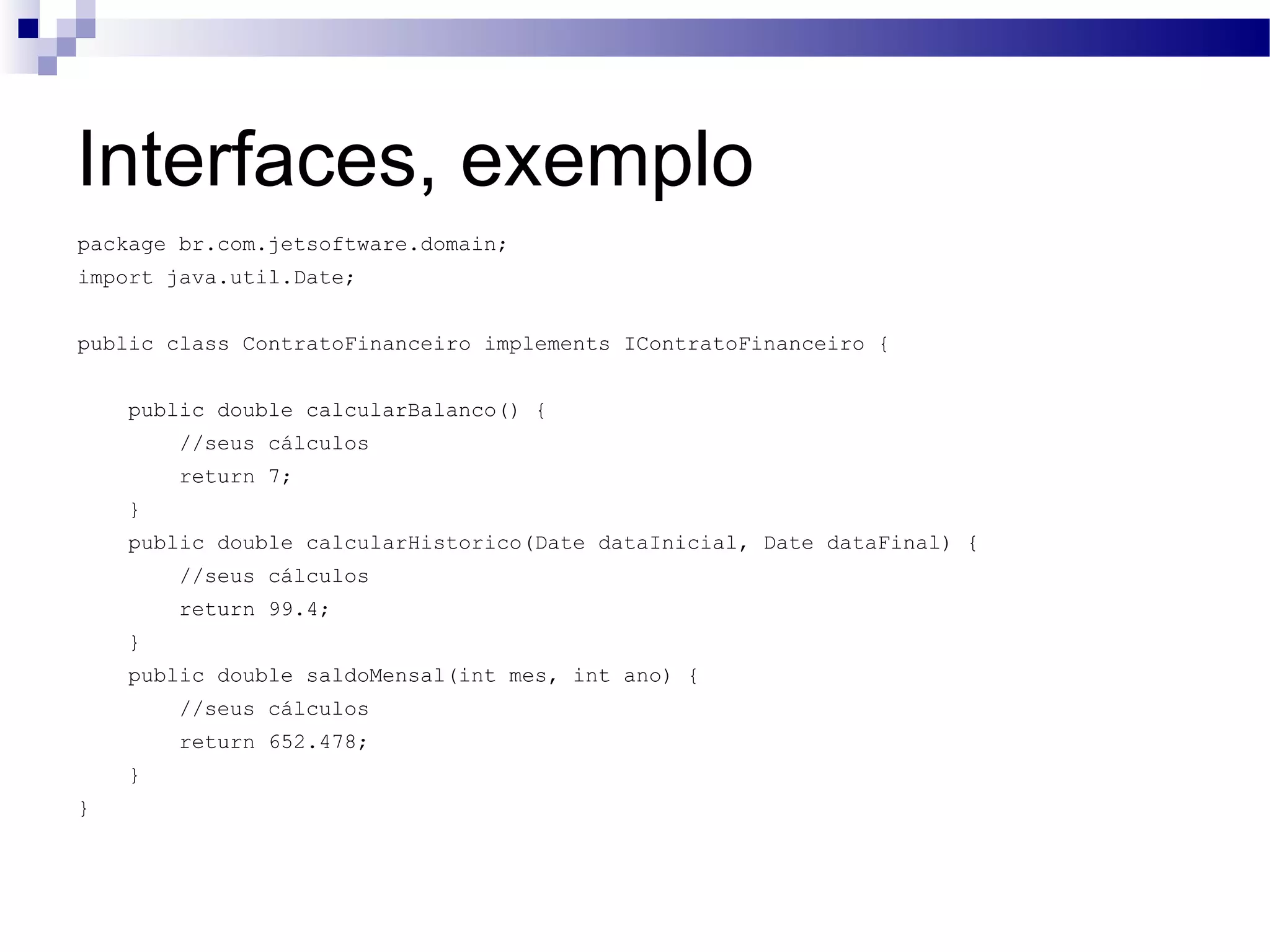 Interfaces, exemplo package br.com.jetsoftware.domain; import java.util.Date; public class ContratoFinanceiro implements IContratoFinanceiro { public double calcularBalanco() { //seus cálculos return 7; } public double calcularHistorico(Date dataInicial, Date dataFinal) { //seus cálculos return 99.4; } public double saldoMensal(int mes, int ano) { //seus cálculos return 652.478; } } 