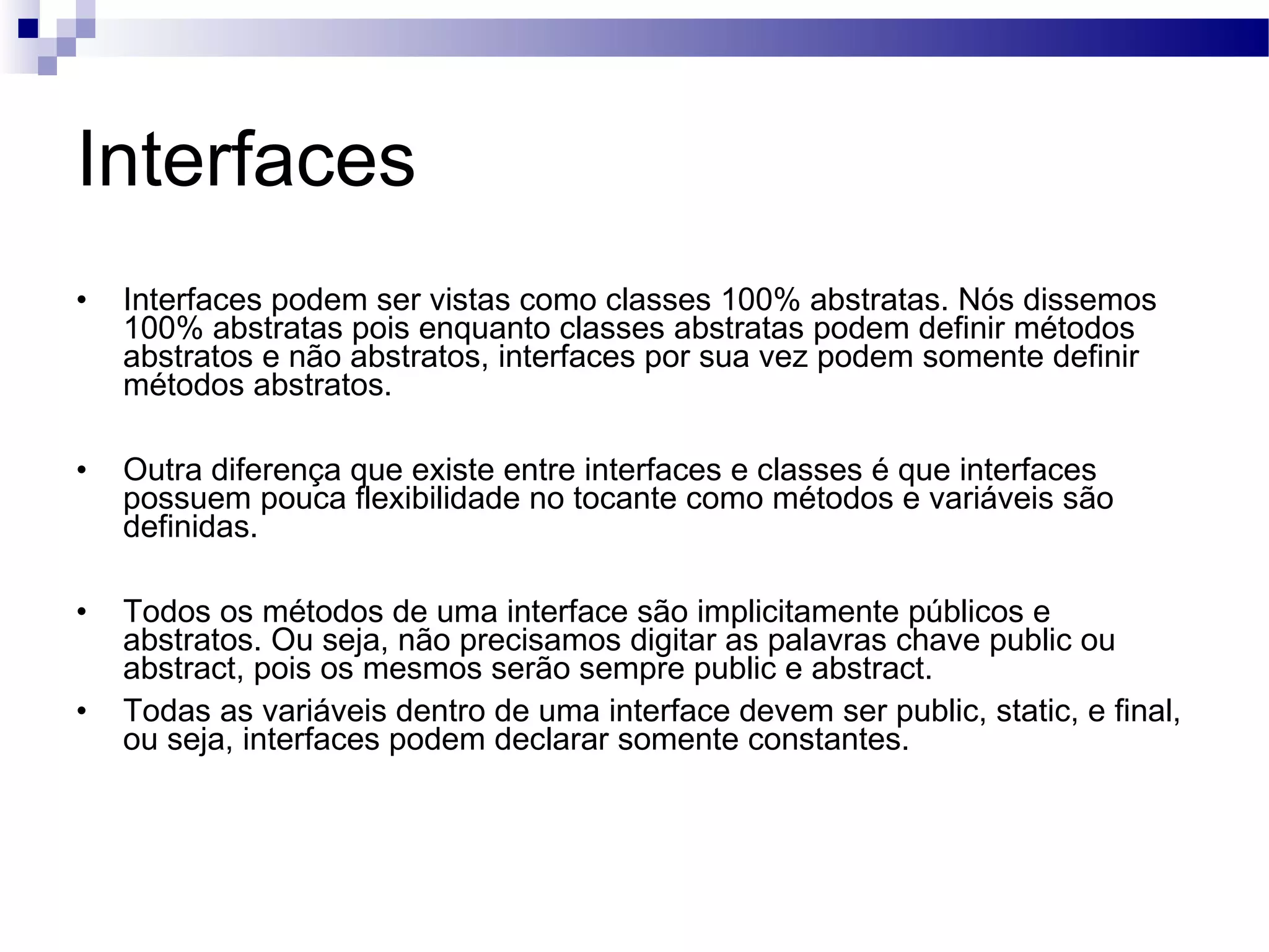 Interfaces Interfaces podem ser vistas como classes 100% abstratas. Nós dissemos 100% abstratas pois enquanto classes abstratas podem definir métodos abstratos e não abstratos, interfaces por sua vez podem somente definir métodos abstratos. Outra diferença que existe entre interfaces e classes é que interfaces possuem pouca flexibilidade no tocante como métodos e variáveis são definidas. Todos os métodos de uma interface são implicitamente públicos e abstratos. Ou seja, não precisamos digitar as palavras chave public ou abstract, pois os mesmos serão sempre public e abstract. Todas as variáveis dentro de uma interface devem ser public, static, e final, ou seja, interfaces podem declarar somente constantes. 