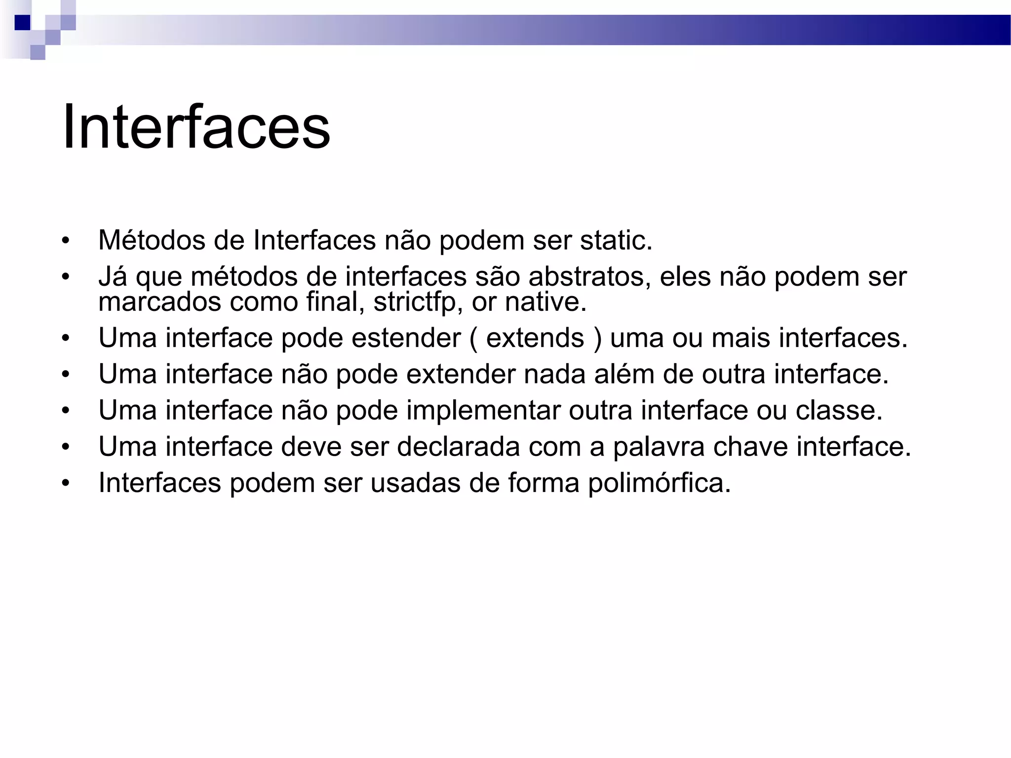 Interfaces Métodos de Interfaces não podem ser static. Já que métodos de interfaces são abstratos, eles não podem ser marcados como final, strictfp, or native. Uma interface pode estender ( extends ) uma ou mais interfaces. Uma interface não pode extender nada além de outra interface. Uma interface não pode implementar outra interface ou classe. Uma interface deve ser declarada com a palavra chave interface. Interfaces podem ser usadas de forma polimórfica. 