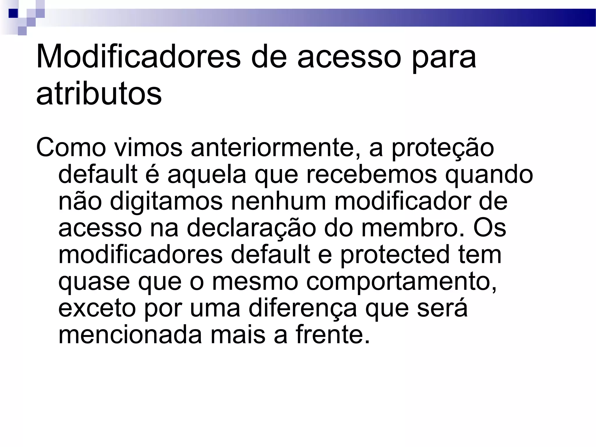 Modificadores de acesso para atributos Como vimos anteriormente, a proteção default é aquela que recebemos quando não digitamos nenhum modificador de acesso na declaração do membro. Os modificadores default e protected tem quase que o mesmo comportamento, exceto por uma diferença que será mencionada mais a frente. 