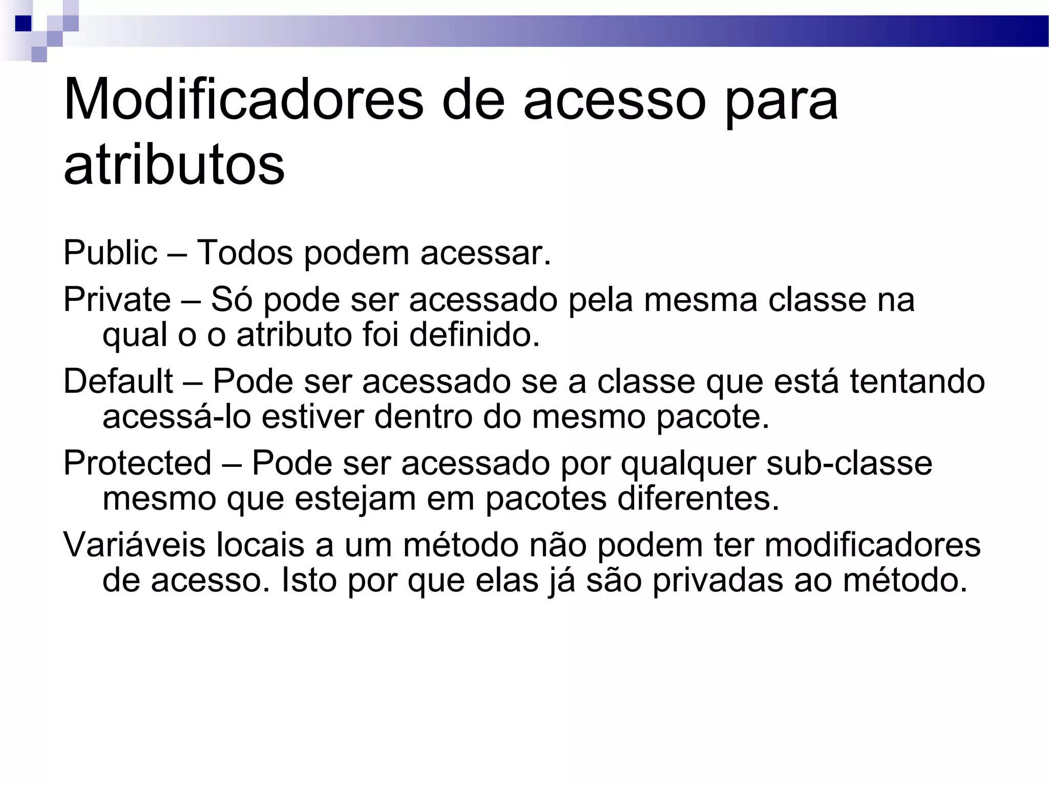 Modificadores de acesso para atributos Public – Todos podem acessar. Private – Só pode ser acessado pela mesma classe na qual o o atributo foi definido. Default – Pode ser acessado se a classe que está tentando acessá-lo estiver dentro do mesmo pacote. Protected – Pode ser acessado por qualquer sub-classe mesmo que estejam em pacotes diferentes. Variáveis locais a um método não podem ter modificadores de acesso. Isto por que elas já são privadas ao método. 